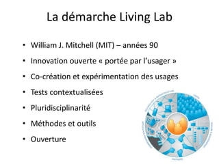 La démarche Living Lab
• William J. Mitchell (MIT) – années 90
• Innovation ouverte « portée par l’usager »
• Co-création et expérimentation des usages
• Tests contextualisées
• Pluridisciplinarité
• Méthodes et outils
• Ouverture
 