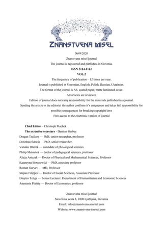 №49/2020
Znanstvena misel journal
The journal is registered and published in Slovenia.
ISSN 3124-1123
VOL.2
The frequency of publication – 12 times per year.
Journal is published in Slovenian, English, Polish, Russian, Ukrainian.
The format of the journal is A4, coated paper, matte laminated cover.
All articles are reviewed
Edition of journal does not carry responsibility for the materials published in a journal.
Sending the article to the editorial the author confirms it’s uniqueness and takes full responsibility for
possible consequences for breaking copyright laws
Free access to the electronic version of journal
Chief Editor – Christoph Machek
The executive secretary - Damian Gerbec
Dragan Tsallaev — PhD, senior researcher, professor
Dorothea Sabash — PhD, senior researcher
Vatsdav Blažek — candidate of philological sciences
Philip Matoušek — doctor of pedagogical sciences, professor
Alicja Antczak — Doctor of Physical and Mathematical Sciences, Professor
Katarzyna Brzozowski — PhD, associate professor
Roman Guryev — MD, Professor
Stepan Filippov — Doctor of Social Sciences, Associate Professor
Dmytro Teliga — Senior Lecturer, Department of Humanitarian and Economic Sciences
Anastasia Plahtiy — Doctor of Economics, professor
Znanstvena misel journal
Slovenska cesta 8, 1000 Ljubljana, Slovenia
Email: info@znanstvena-journal.com
Website: www.znanstvena-journal.com
 