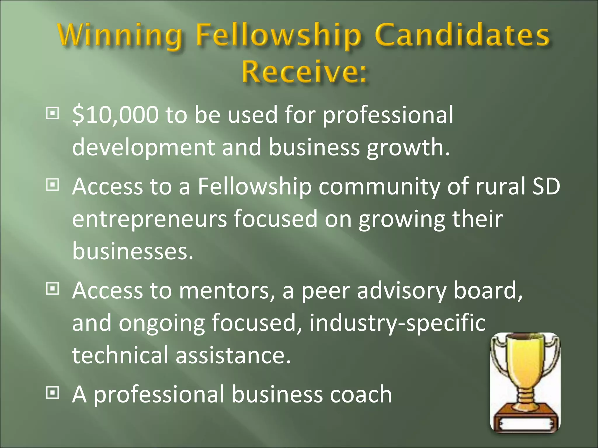 $10,000 to be used for professional development and business growth. Access to a Fellowship community of rural SD entrepreneurs focused on growing their businesses. Access to mentors, a peer advisory board, and ongoing focused, industry-specific technical assistance. A professional business coach  
