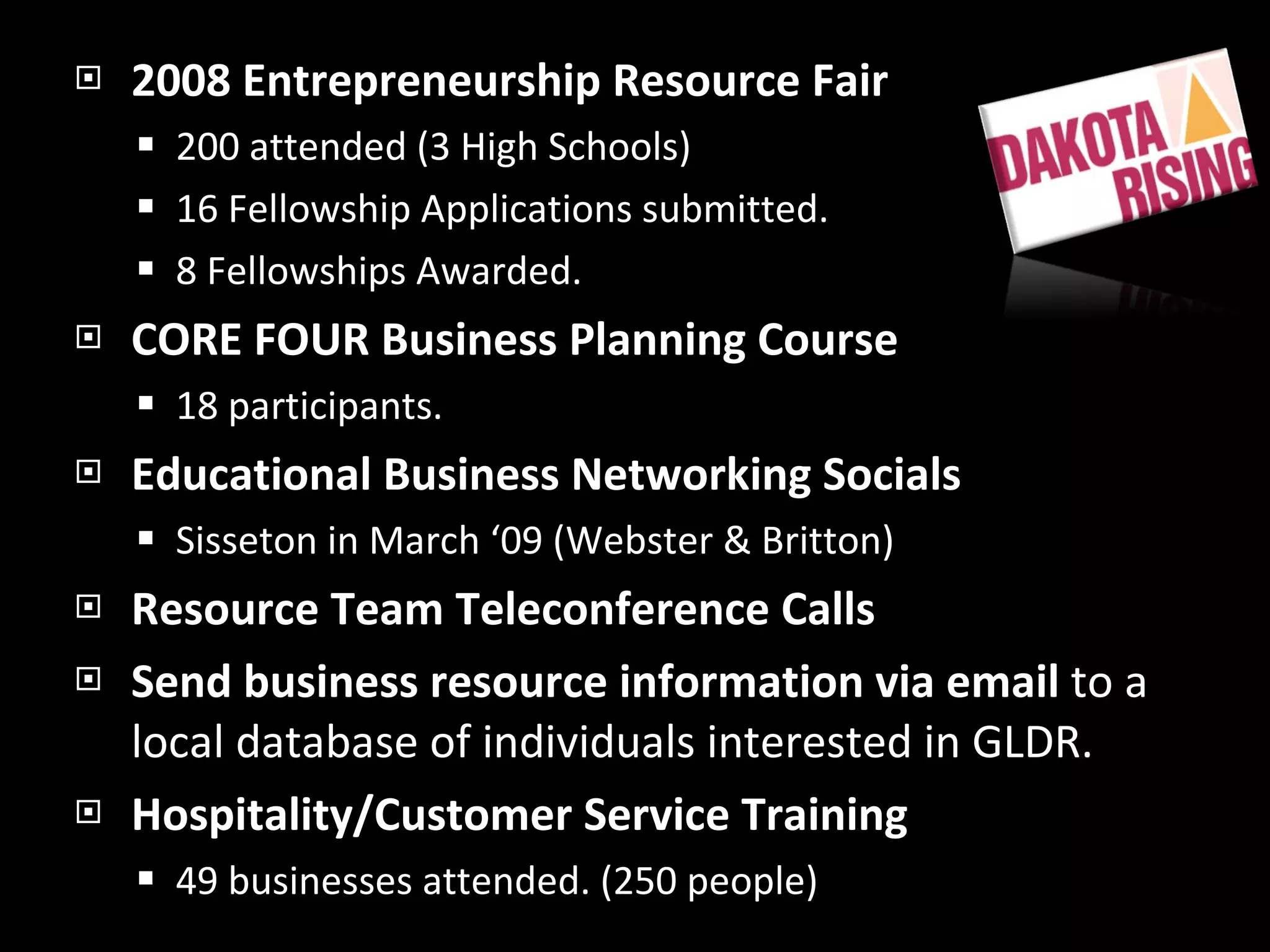 2008 Entrepreneurship Resource Fair 200 attended (3 High Schools) 16 Fellowship Applications submitted. 8 Fellowships Awarded. CORE FOUR Business Planning Course 18 participants. Educational Business Networking Socials Sisseton in March ‘09 (Webster & Britton) Resource Team Teleconference Calls Send business resource information via email  to a local database of individuals interested in GLDR. Hospitality/Customer Service Training 49 businesses attended. (250 people) 