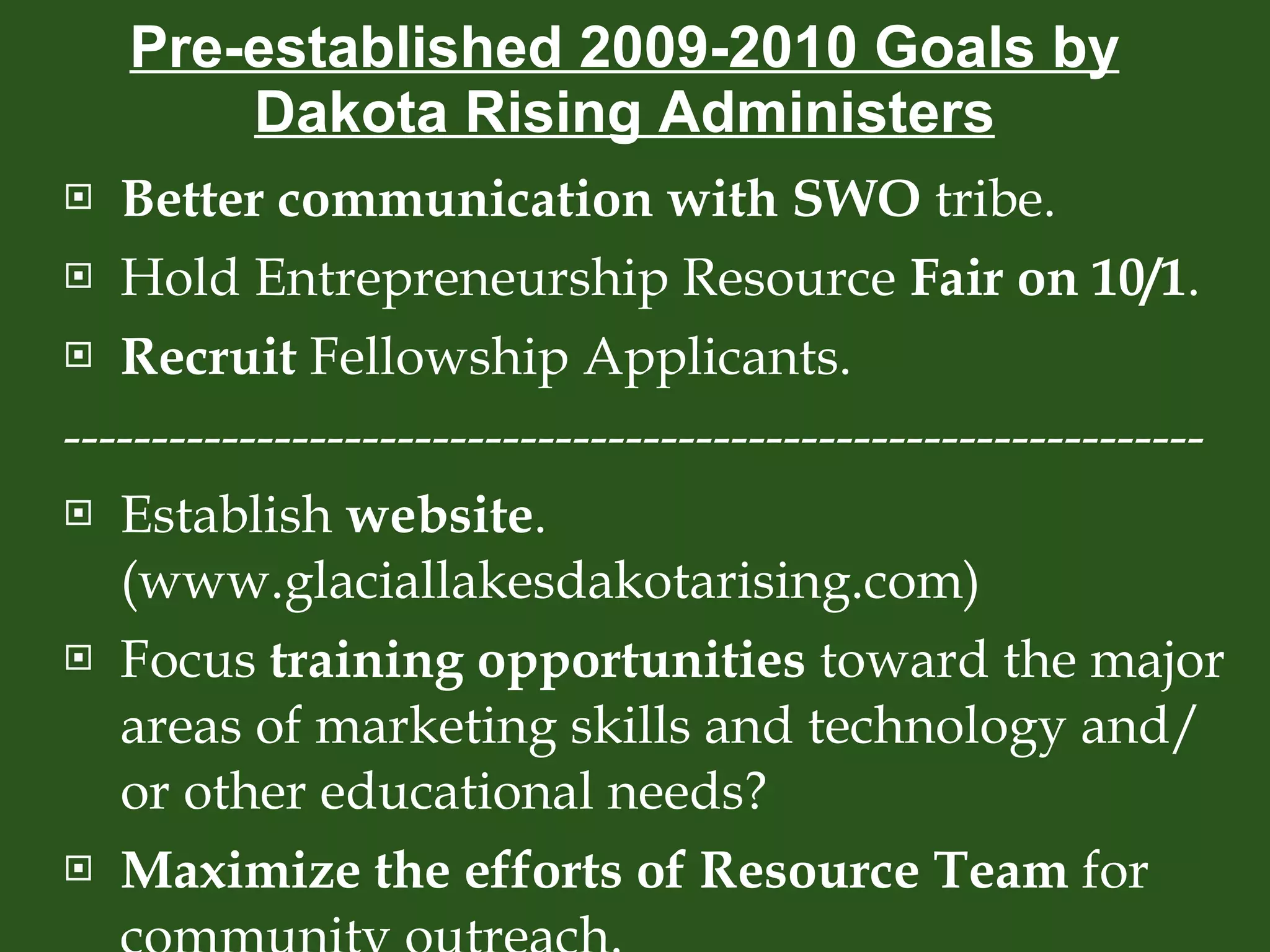 Pre-established 2009-2010 Goals by Dakota Rising Administers Better communication with SWO  tribe. Hold Entrepreneurship Resource  Fair on 10/1 . Recruit  Fellowship Applicants. ----------------------------------------------------------------- Establish  website . (www.glaciallakesdakotarising.com) Focus  training opportunities  toward the major areas of marketing skills and technology and/or other educational needs? Maximize the efforts of Resource Team  for community outreach. 