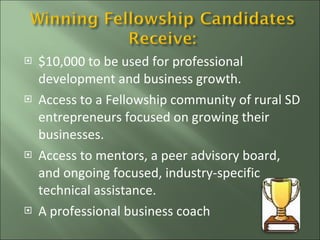 $10,000 to be used for professional development and business growth. Access to a Fellowship community of rural SD entrepreneurs focused on growing their businesses. Access to mentors, a peer advisory board, and ongoing focused, industry-specific technical assistance. A professional business coach  