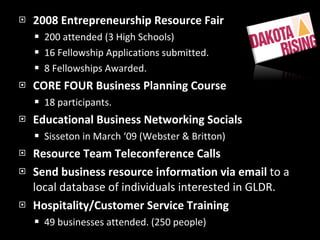 2008 Entrepreneurship Resource Fair 200 attended (3 High Schools) 16 Fellowship Applications submitted. 8 Fellowships Awarded. CORE FOUR Business Planning Course 18 participants. Educational Business Networking Socials Sisseton in March ‘09 (Webster & Britton) Resource Team Teleconference Calls Send business resource information via email  to a local database of individuals interested in GLDR. Hospitality/Customer Service Training 49 businesses attended. (250 people) 