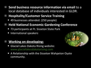 Send business resource information via email  to a local database of individuals interested in GLDR. Hospitality/Customer Service Training 49 businesses attended. (250 people) Held National Economic Gardening Conference 73 participants at Ft. Sisseton State Park International speakers Working on developing: Glacial Lakes Dakota Rising website:  www.glaciallakesdakotarising.com   A Relationship with the Sisseton Wahpeton Oyate community. 