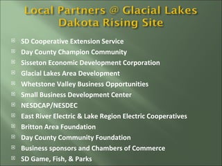 SD Cooperative Extension Service Day County Champion Community Sisseton Economic Development Corporation Glacial Lakes Area Development Whetstone Valley Business Opportunities Small Business Development Center NESDCAP/NESDEC East River Electric & Lake Region Electric Cooperatives Britton Area Foundation Day County Community Foundation Business sponsors and Chambers of Commerce SD Game, Fish, & Parks 