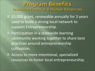 $5,000 grant, renewable annually for 3 years used to build a strong local network to support Entrepreneurship. Participation in a statewide learning community working together to share best practices around entrepreneurship cultivation.  Access to more intentional, specialized resources to foster local entrepreneurship. 