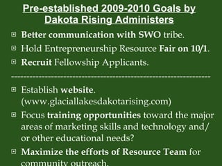 Pre-established 2009-2010 Goals by Dakota Rising Administers Better communication with SWO  tribe. Hold Entrepreneurship Resource  Fair on 10/1 . Recruit  Fellowship Applicants. ----------------------------------------------------------------- Establish  website . (www.glaciallakesdakotarising.com) Focus  training opportunities  toward the major areas of marketing skills and technology and/or other educational needs? Maximize the efforts of Resource Team  for community outreach. 