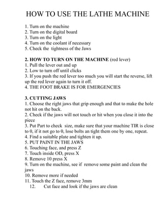 HOW TO USE THE LATHE MACHINE
1. Turn on the machine
2. Turn on the digital board
3. Turn on the light
4. Turn on the coolant if necessary
5. Check the tightness of the Jaws
2. HOW TO TURN ON THE MACHINE (red lever)
1. Pull the lever out and up
2. Low to turn off until clicks
3. If you push the red lever too much you will start the reverse, lift
up the red lever again to turn it off.
4. THE FOOT BRAKE IS FOR EMERGENCIES
3. CUTTING JAWS
1. Choose the right jaws that grip enough and that to make the hole
not hit on the back.
2. Check if the jaws will not touch or hit when you close it into the
piece
3. Put Part to check size, make sure that your machine TIR is close
to 0, if it not go to 0, lose bolts an tight them one by one, repeat.
4. Find a suitable plate and tighten it up.
5. PUT PAINT IN THE JAWS
6. Touching face, and press Z
7. Touch inside OD, press X
8. Remove 10 press X
9. Turn on the machine, see if remove some paint and clean the
jaws
10. Remove more if needed
11. Touch the Z face, remove 3mm
12. Cut face and look if the jaws are clean
 