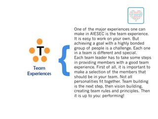 One of the major experiences one can
make in AIESEC is the team experience.
It is easy to work on your own. But
achieving a goal with a highly bonded
group of people is a challenge. Each one
in a team is different and special.
Each team leader has to take some steps
in providing members with a good team
experience. First of all, it is important to
make a selection of the members that
should be in your team. Not all
personalities fit together. Team building
is the next step, then vision building,
creating team rules and principles. Then
it is up to you: performing!
{
 