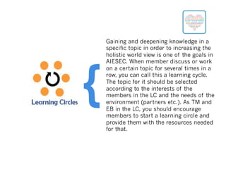 Gaining and deepening knowledge in a
specific topic in order to increasing the
holistic world view is one of the goals in
AIESEC. When member discuss or work
on a certain topic for several times in a
row, you can call this a learning cycle.
The topic for it should be selected
according to the interests of the
members in the LC and the needs of the
environment (partners etc.). As TM and
EB in the LC, you should encourage
members to start a learning circle and
provide them with the resources needed
for that.
{
 