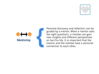 Personal discovery and reflection can be
guided by a mentor. When a mentor asks
the right questions, a mentee can gain
new insights and different perspectives
on her/his life. It is important that the
mentor and the mentee have a personal
connection to each other.
{
 