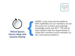 AIESEC is the international platform.
With myAIESEC.net our members all over
the world can connect and exchange
knowledge easily and 24/7. TM and all
team leaders have the responsibility to
make their members active members on
this international platform.
{
 