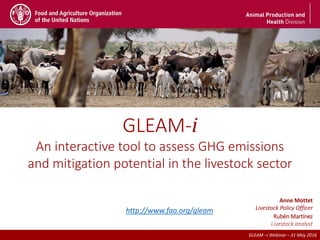 2nd December - FAO HQ (Rome)
GLEAM –i Webinar – 31 May 2016
GLEAM-i
An interactive tool to assess GHG emissions
and mitigation potential in the livestock sector
2nd December - FAO HQ (Rome)
Anne Mottet
Livestock Policy Officer
Rubén Martínez
Livestock analyst
GLEAM –i Webinar – 31 May 2016
http://www.fao.org/gleam
 