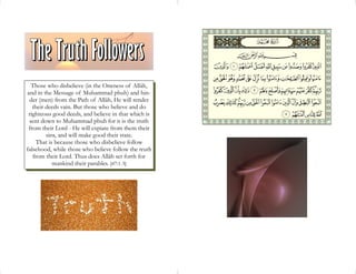 Those who disbelieve (in the Oneness of Allâh,
and in the Message of Muhammad pbuh) and hin-
 der (men) from the Path of Allâh, He will render
   their deeds vain. But those who believe and do
 righteous good deeds, and believe in that which is
 sent down to Muhammad pbuh for it is the truth
 from their Lord - He will expiate from them their
         sins, and will make good their state.
     That is because those who disbelieve follow
falsehood, while those who believe follow the truth
   from their Lord. Thus does Allâh set forth for
            mankind their parables. [47:1-3]
 
