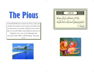 O mankind! We have created you from a male and
a female, and made you into nations and tribes, that
you may know one another. Verily, the most honor-
able of you with Allâh is that (believer) who has At
    -Taqwâ [i.e. he is one of the Muttaqûn (the
 pious.))]. Verily, Allâh is All-Knowing, All-Aware.
                       [49:13]
 