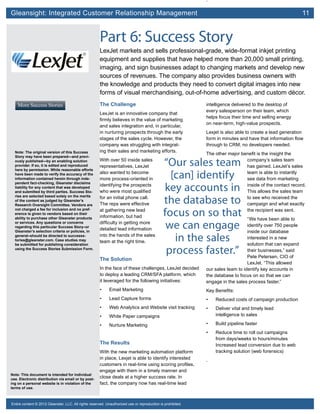 Gleansight: Integrated Customer Relationship Management	 11
Note: This document is intended for individual
use. Electronic distribution via email or by post-
ing on a personal website is in violation of the
terms of use.
Entire content © 2012 Gleanster, LLC. All rights reserved. Unauthorized use or reproduction is prohibited.
.
Part 6: Success Story
LexJet markets and sells professional-grade, wide-format inkjet printing
equipment and supplies that have helped more than 20,000 small printing,
imaging, and sign businesses adapt to changing markets and develop new
sources of revenues. The company also provides business owners with
the knowledge and products they need to convert digital images into new
forms of visual merchandising, out-of-home advertising, and custom décor.
The Challenge
LexJet is an innovative company that
firmly believes in the value of marketing
and sales integration and, in particular,
in nurturing prospects through the early
stages of the sales cycle. However, the
company was struggling with integrat-
ing their sales and marketing efforts.
With over 50 inside sales
representatives, LexJet
also wanted to become
more process-oriented in
identifying the prospects
who were most qualified
for an initial phone call.
The reps were effective
at gathering new lead
information, but had
difficulty in getting more
detailed lead information
into the hands of the sales
team at the right time.
The Solution
In the face of these challenges, LexJet decided
to deploy a leading CRM/SFA platform, which
it leveraged for the following initiatives:
•	 Email Marketing
•	 Lead Capture forms
•	 Web Analytics and Website visit tracking
•	 White Paper campaigns
•	 Nurture Marketing
The Results
With the new marketing automation platform
in place, Lexjet is able to identify interested
customers in real-time using scoring profiles,
engage with them in a timely manner and
close deals at a higher success rate. In
fact, the company now has real-time lead
intelligence delivered to the desktop of
every salesperson on their team, which
helps focus their time and selling energy
on near-term, high-value prospects.
Lexjet is also able to create a lead generation
form in minutes and have that information flow
through to CRM; no developers needed.
The other major benefit is the insight the
company’s sales team
has gained. LexJet’s sales
team is able to instantly
see data from marketing
inside of the contact record.
This allows the sales team
to see who received the
campaign and what exactly
the recipient was sent.
“We have been able to
identify over 750 people
inside our database
interested in a new
solution that can expand
their businesses,” said
Pete Petersen, CIO of
LexJet. “This allowed
our sales team to identify key accounts in
the database to focus on so that we can
engage in the sales process faster.”
Key Benefits:
•	 Reduced costs of campaign production
•	 Deliver vital and timely lead
intelligence to sales
•	 Build pipeline faster
•	 Reduce time to roll out campaigns
from days/weeks to hours/minutes
Increased lead conversion due to web
tracking solution (web forensics)
.
More Success Stories
Note: The original version of this Success
Story may have been prepared—and previ-
ously published—by an enabling solution
provider. If so, it is edited and reproduced
here by permission. While reasonable efforts
have been made to verify the accuracy of the
information contained herein through inde-
pendent fact-checking, Gleanster disclaims
liability for any content that was developed
and submitted by third parties. Success Sto-
ries are selected based solely on the merits
of the content as judged by Gleanster’s
Research Oversight Committee. Vendors are
not charged a fee for inclusion and no pref-
erence is given to vendors based on their
ability to purchase other Gleanster products
or services. Any questions or concerns
regarding this particular Success Story–or
Gleanster’s selection criteria or policies, in
general–should be directed to successs-
tories@gleanster.com. Case studies may
be submitted for publishing consideration
using the Success Stories Submission Form.
“Our sales team
[can] identify
key accounts in
the database to
focus on so that
we can engage
in the sales
process faster.”
 