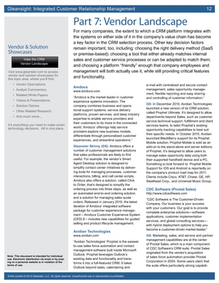 Gleansight: Integrated Customer Relationship Management	 12
Note: This document is intended for individual
use. Electronic distribution via email or by post-
ing on a personal website is in violation of the
terms of use.
Entire content © 2012 Gleanster, LLC. All rights reserved. Unauthorized use or reproduction is prohibited.
Part 7: Vendor Landscape
For many companies, the extent to which a CRM platform integrates with
the systems on either side of it in the company’s value chain has become
a key factor in the CRM selection process. Other key decision factors
remain important, too, including: choosing the right delivery method (SaaS
or premise-based); choosing a tool that either already matches internal
sales and customer service processes or can be adapted to match them;
and choosing a platform “friendly” enough that company employees and
management will both actually use it, while still providing critical features
and functionality.
Amdocs
www.amdocs.com
“Amdocs is the market leader in customer
experience systems innovation. The
company combines business and opera-
tional support systems, service delivery
platforms, proven services, and deep industry
expertise to enable service providers and
their customers to do more in the connected
world. Amdocs’ offerings help service
providers explore new business models,
differentiate through personalized customer
experiences, and streamline operations.”
Gleanster Skinny (GS): Amdocs offers a
number of customer management solutions
that sales professionals are likely to find
useful. For example, the vendor’s Smart
Agent Desktop solution is designed to
simplify contact center initiatives by deliver-
ing tools for managing processes, customer
interactions, billing, and call center scripts.
Amdocs also offers a solution, called Click
to Order, that’s designed to simplify the
ordering process into three steps, as well as
an automated end-to-end ordering solution
and a solution for managing sales quote
orders. Released in January 2010, the latest
iteration of Amdocs’ integrated software
package for customer experience manage-
ment – Amdocs Customer Experience System
(CES) 8 – includes new capabilities for guided
selling and product lifecycle management.
Avidian Technologies
www.avidian.com
“Avidian Technologies’ Prophet is the easiest-
to-use sales force automation and contact
management software built inside Microsoft
Outlook. Prophet leverages Outlook’s
existing data and functionality and trans-
forms it into a full-featured CRM. It takes
Outlook beyond tasks, calendaring and
e-mail with centralized and secure contact
management, sales opportunity manage-
ment, flexible reporting and easy sharing
and controlling of customer information.”
GS: In December 2010, Avidian Technologies
launched a new version of its CRM solution,
called Prophet Ultimate. It’s designed to allow
departments beyond Sales, such as customer
service technical support, fulfillment and client
services teams, to tailor Prophet’s existing
opportunity tracking capabilities to best suit
their specific needs. In October 2010, Avidian
launched BlackBerry support for its Prophet
Mobile solution. Prophet Mobile is sold as an
add-on to the stand-alone and server editions
of Prophet. It’s designed to allow users to
manage sales opportunity data using both
their supported handheld device and a PC.
Something to look forward to: Prophet Mobile
Support for iOS and Android is reportedly on
the company’s product road map for 2011.
Clients include Cisco, AT&T, Chase, GE, HP,
Steelhead Corp., and Universal Music Group.
CDC Software (Pivotal Sales)
http://www.cdcsoftware.com
“CDC Software is The Customer-Driven
Company. Our business is your success
with your customers. Our goal is to provide
complete enterprise solutions—software
applications, customer implementation
services, and global consulting services—
with hybrid deployment options to help you
become a customer-driven market leader.”
GS: Marketing, sales, and service and partner
management capabilities are at the center
of Pivotal Sales, which is a main component
of CDC Software’s CRM suite. Pivotal Sales
originated from the vendor’s acquisition
of sales force automation provider Pivotal
Corporation in 2004. Some users claim that
the suite offers particularly strong capabili-
Vendor & Solution
Showcases
Visit www.gleanster.com to access
vendor and solution showcases for
this topic area, where you’ll find:
•	 Vendor Descriptions
•	 Analyst Commentary
•	 Related White Papers
•	 Videos & Presentations
•	 Solution Demos
•	 Other Related Research
•	 And much more...
It’s everything you need to make smart
technology decisions. All in one place.
View the CRM
Vendor Landscape
 