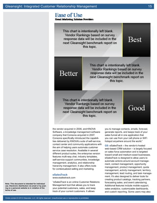 Gleansight: Integrated Customer Relationship Management	 15
Note: This document is intended for individual
use. Electronic distribution via email or by post-
ing on a personal website is in violation of the
terms of use.
Entire content © 2012 Gleanster, LLC. All rights reserved. Unauthorized use or reproduction is prohibited.
the vendor acquired in 2006, and KNOVA
Software, a knowledge management software
company that Consona acquired in 2007.
Consona specifically introduced the capabili-
ties delivered by KNOVA’s suite of self-service,
contact center and community applications with
the aim of helping users automate customer
service case resolution. Available in several
different product suites, the enterprise version
features multi-way chat, industry templates,
self-service support communities, knowledge
management, analytics, and relationship
hierarchy management. It also offers tools
for contextualized selling and marketing.
eSalesTrack
www.esalestrack.com
“eSalesTrack is an online Customer Relations
Management tool that allows you to track
your potential customers, sales, and keep
track of your current customers. It allows
you to manage contacts, emails, forecast,
generate reports, and keeps track of your
sales funnel all in one application that
you can use from your cell phone or WiFi
hotspot anywhere around the world.”
GS: eSalesTrack – the vendor’s hosted
web-based CRM solution – is largely focused
on sales force automation and is targeted
toward small and medium-sized businesses.
eSalesTrack is designed to allow users to
automate actions around account manage-
ment, contact management, opportunity
management, product management, quota
management, activity management, territory
management, lead routing, and task manage-
ment. It’s also designed to deliver tools for
creating product catalogs, tracking partners,
forecasting sales, and event calendaring.
Additional features include mobile support,
sales analytics, customizable dashboards,
and custom reporting. Some users may also
 