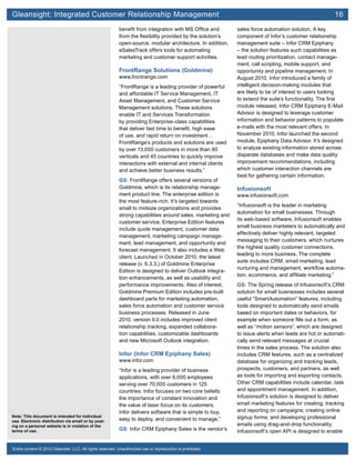 Gleansight: Integrated Customer Relationship Management	 16
Note: This document is intended for individual
use. Electronic distribution via email or by post-
ing on a personal website is in violation of the
terms of use.
Entire content © 2012 Gleanster, LLC. All rights reserved. Unauthorized use or reproduction is prohibited.
benefit from integration with MS Office and
from the flexibility provided by the solution’s
open-source, modular architecture. In addition,
eSalesTrack offers tools for automating
marketing and customer support activities.
FrontRange Solutions (Goldmine)
www.frontrange.com
“FrontRange is a leading provider of powerful
and affordable IT Service Management, IT
Asset Management, and Customer Service
Management solutions. These solutions
enable IT and Services Transformation
by providing Enterprise-class capabilities
that deliver fast time to benefit, high ease
of use, and rapid return on investment…
FrontRange’s products and solutions are used
by over 13,000 customers in more than 80
verticals and 45 countries to quickly improve
interactions with external and internal clients
and achieve better business results.”
GS: FrontRange offers several versions of
Goldmine, which is its relationship manage-
ment product line. The enterprise edition is
the most feature-rich. It’s targeted towards
small to midsize organizations and provides
strong capabilities around sales, marketing and
customer service. Enterprise Edition features
include quote management, customer data
management, marketing campaign manage-
ment, lead management, and opportunity and
forecast management. It also includes a Web
client. Launched in October 2010, the latest
release (v. 6.3.3.) of Goldmine Enterprise
Edition is designed to deliver Outlook integra-
tion enhancements, as well as usability and
performance improvements. Also of interest,
Goldmine Premium Edition includes pre-built
dashboard parts for marketing automation,
sales force automation and customer service
business processes. Released in June
2010, version 9.0 includes improved client
relationship tracking, expanded collabora-
tion capabilities, customizable dashboards
and new Microsoft Outlook integration.
Infor (Infor CRM Epiphany Sales)
www.infor.com
“Infor is a leading provider of business
applications, with over 8,000 employees
serving over 70,000 customers in 125
countries. Infor focuses on two core beliefs:
the importance of constant innovation and
the value of laser focus on its customers.
Infor delivers software that is simple to buy,
easy to deploy, and convenient to manage.”
GS: Infor CRM Epiphany Sales is the vendor’s
sales force automation solution. A key
component of Infor’s customer relationship
management suite – Infor CRM Epiphany
– the solution features such capabilities as
lead routing prioritization, contact manage-
ment, call scripting, mobile support, and
opportunity and pipeline management. In
August 2010, Infor introduced a family of
intelligent decision-making modules that
are likely to be of interest to users looking
to extend the suite’s functionality. The first
module released, Infor CRM Epiphany E-Mail
Advisor is designed to leverage customer
information and behavior patterns to populate
e-mails with the most relevant offers. In
November 2010, Infor launched the second
module, Epiphany Data Advisor. It’s designed
to analyze existing information stored across
disparate databases and make data quality
improvement recommendations, including
which customer interaction channels are
best for gathering certain information.
Infusionsoft
www.infusionsoft.com
“Infusionsoft is the leader in marketing
automation for small businesses. Through
its web-based software, Infusionsoft enables
small business marketers to automatically and
effectively deliver highly relevant, targeted
messaging to their customers, which nurtures
the highest quality customer connections,
leading to more business. The complete
suite includes CRM, email marketing, lead
nurturing and management, workflow automa-
tion, ecommerce, and affiliate marketing.”
GS: The Spring release of Infusionsoft’s CRM
solution for small businesses includes several
useful “SmartAutomation” features, including
tools designed to automatically send emails
based on important dates or behaviors, for
example when someone fills out a form, as
well as “motion sensors”, which are designed
to issue alerts when leads are hot or automati-
cally send relevant messages at crucial
times in the sales process. The solution also
includes CRM features, such as a centralized
database for organizing and tracking leads,
prospects, customers, and partners, as well
as tools for importing and exporting contacts.
Other CRM capabilities include calendar, task
and appointment management. In addition,
Infusionsoft’s solution is designed to deliver
email marketing features for creating, tracking
and reporting on campaigns; creating online
signup forms; and developing professional
emails using drag-and-drop functionality.
Infusionsoft’s open API is designed to enable
 