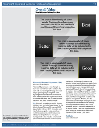 Gleansight: Integrated Customer Relationship Management	 19
Note: This document is intended for individual
use. Electronic distribution via email or by post-
ing on a personal website is in violation of the
terms of use.
Entire content © 2012 Gleanster, LLC. All rights reserved. Unauthorized use or reproduction is prohibited.
Microsoft (Microsoft Dynamics CRM)
www.crm.dynamics.com
“Microsoft Dynamics is a line of simple to
learn and use ERP and CRM solutions that
work with your existing technology and scale
as you grow to give you long-term value.
By using software and online services that
work the way people and organizations work,
businesses are better able to make informed
decisions and adapt to rapid change.”
GS: Microsoft focuses on providing “familiar,
intelligent and connected experiences” for the
latest release of Microsoft Dynamics CRM.
Launched in February 2011, it includes such
new features as guided process dialogs,
real-time dashboards and inline business
intelligence for performance and goal
management. It also includes a number of
enhancements that enable customers and
partners to configure and customize the
solution to meet specific business needs. Such
enhancements include flexible cloud develop-
ment, Windows Azure interoperability, and
contextual Microsoft SharePoint capabilities.
In addition, Microsoft Dynamics CRM includes
capabilities around planning, lead generation,
opportunity management, account manage-
ment, workflow management, analytics, and
pipeline management. Another plus: the
software supports multiple languages as well
as integration with other Microsoft offerings
including SharePoint, Outlook and Office.
While the vendor’s main area of expertise is
in serving SMBs, it also has experience with
large enterprise deployments of Microsoft
Dynamics CRM of over 1,000 users.
NetSuite
www.netsuite.com
 