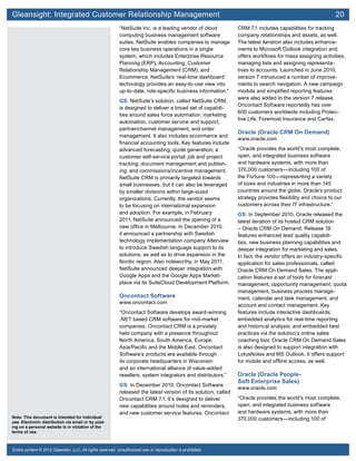 Gleansight: Integrated Customer Relationship Management	 20
Note: This document is intended for individual
use. Electronic distribution via email or by post-
ing on a personal website is in violation of the
terms of use.
Entire content © 2012 Gleanster, LLC. All rights reserved. Unauthorized use or reproduction is prohibited.
“NetSuite Inc. is a leading vendor of cloud
computing business management software
suites. NetSuite enables companies to manage
core key business operations in a single
system, which includes Enterprise Resource
Planning (ERP), Accounting, Customer
Relationship Management (CRM), and
Ecommerce. NetSuite’s ‘real-time dashboard’
technology provides an easy-to-use view into
up-to-date, role-specific business information.”
GS: NetSuite’s solution, called NetSuite CRM,
is designed to deliver a broad set of capabili-
ties around sales force automation, marketing
automation, customer service and support,
partner/channel management, and order
management. It also includes ecommerce and
financial accounting tools. Key features include
advanced forecasting; quote generation; a
customer self-service portal; job and project
tracking; document management and publish-
ing; and commissions/incentive management.
NetSuite CRM is primarily targeted towards
small businesses, but it can also be leveraged
by smaller divisions within large-sized
organizations. Currently, the vendor seems
to be focusing on international expansion
and adoption. For example, in February
2011, NetSuite announced the opening of a
new office in Melbourne. In December 2010,
it announced a partnership with Swedish
technology implementation company Alterview
to introduce Swedish language support to its
solutions, as well as to drive expansion in the
Nordic region. Also noteworthy, in May 2011,
NetSuite announced deeper integration with
Google Apps and the Google Apps Market-
place via its SuiteCloud Development Platform.
Oncontact Software
www.oncontact.com
“Oncontact Software develops award-winning
.NET based CRM software for mid-market
companies. Oncontact CRM is a privately
held company with a presence throughout
North America, South America, Europe,
Asia/Pacific and the Middle East. Oncontact
Software’s products are available through
its corporate headquarters in Wisconsin
and an international alliance of value-added
resellers, system integrators and distributors.”
GS: In December 2010, Oncontact Software
released the latest version of its solution, called
Oncontact CRM 7.1. It’s designed to deliver
new capabilities around notes and reminders,
and new customer service features. Oncontact
CRM 7.1 includes capabilities for tracking
company relationships and assets, as well.
The latest iteration also includes enhance-
ments to Microsoft Outlook integration and
offers workflows for mass assigning activities,
managing lists and assigning representa-
tives to accounts. Launched in June 2010,
version 7 introduced a number of improve-
ments to search navigation. A new campaign
module and simplified reporting features
were also added to the version 7 release.
Oncontact Software reportedly has over
600 customers worldwide including Protec-
tive Life, Foremost Insurance and Carfax.
Oracle (Oracle CRM On Demand)
www.oracle.com
“Oracle provides the world’s most complete,
open, and integrated business software
and hardware systems, with more than
370,000 customers—including 100 of
the Fortune 100—representing a variety
of sizes and industries in more than 145
countries around the globe. Oracle’s product
strategy provides flexibility and choice to our
customers across their IT infrastructure.”
GS: In September 2010, Oracle released the
latest iteration of its hosted CRM solution
– Oracle CRM On Demand. Release 18
features enhanced lead quality capabili-
ties, new business planning capabilities and
deeper integration for marketing and sales.
In fact, the vendor offers an industry-specific
application for sales professionals, called
Oracle CRM On Demand Sales. The appli-
cation features a set of tools for forecast
management, opportunity management, quota
management, business process manage-
ment, calendar and task management, and
account and contact management. Key
features include interactive dashboards;
embedded analytics for real-time reporting
and historical analysis; and embedded best
practices via the solution’s online sales
coaching tool. Oracle CRM On Demand Sales
is also designed to support integration with
LotusNotes and MS Outlook. It offers support
for mobile and offline access, as well.
Oracle (Oracle People-
Soft Enterprise Sales)
www.oracle.com
“Oracle provides the world’s most complete,
open, and integrated business software
and hardware systems, with more than
370,000 customers—including 100 of
 