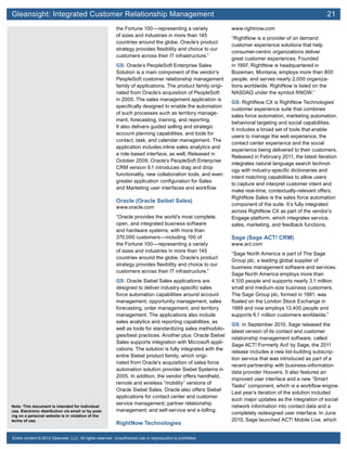 Gleansight: Integrated Customer Relationship Management	 21
Note: This document is intended for individual
use. Electronic distribution via email or by post-
ing on a personal website is in violation of the
terms of use.
Entire content © 2012 Gleanster, LLC. All rights reserved. Unauthorized use or reproduction is prohibited.
the Fortune 100—representing a variety
of sizes and industries in more than 145
countries around the globe. Oracle’s product
strategy provides flexibility and choice to our
customers across their IT infrastructure.”
GS: Oracle’s PeopleSoft Enterprise Sales
Solution is a main component of the vendor’s
PeopleSoft customer relationship management
family of applications. The product family origi-
nated from Oracle’s acquisition of PeopleSoft
in 2005. The sales management application is
specifically designed to enable the automation
of such processes such as territory manage-
ment, forecasting, training, and reporting.
It also delivers guided selling and strategic
account planning capabilities, and tools for
contact, task, and calendar management. The
application includes inline sales analytics and
a role-based interface, as well. Released in
October 2009, Oracle’s PeopleSoft Enterprise
CRM version 9.1 introduces drag and drop
functionality, new collaboration tools, and even
greater application configuration for Sales
and Marketing user interfaces and workflow.
Oracle (Oracle Seibel Sales)
www.oracle.com
“Oracle provides the world’s most complete,
open, and integrated business software
and hardware systems, with more than
370,000 customers—including 100 of
the Fortune 100—representing a variety
of sizes and industries in more than 145
countries around the globe. Oracle’s product
strategy provides flexibility and choice to our
customers across their IT infrastructure.”
GS: Oracle Siebel Sales applications are
designed to deliver industry-specific sales
force automation capabilities around account
management, opportunity management, sales
forecasting, order management, and territory
management. The applications also include
sales analytics and reporting capabilities, as
well as tools for standardizing sales methodolo-
gies/best practices. Another plus: Oracle Siebel
Sales supports integration with Microsoft appli-
cations. The solution is fully integrated with the
entire Siebel product family, which origi-
nated from Oracle’s acquisition of sales force
automation solution provider Siebel Systems in
2005. In addition, the vendor offers handheld,
remote and wireless “mobility” versions of
Oracle Siebel Sales. Oracle also offers Siebel
applications for contact center and customer
service management; partner relationship
management; and self-service and e-billing.
RightNow Technologies
www.rightnow.com
“RightNow is a provider of on demand
customer experience solutions that help
consumer-centric organizations deliver
great customer experiences. Founded
in 1997, RightNow is headquartered in
Bozeman, Montana, employs more than 800
people, and serves nearly 2,000 organiza-
tions worldwide. RightNow is listed on the
NASDAQ under the symbol RNOW.”
GS: RightNow CX is RightNow Technologies’
customer experience suite that combines
sales force automation, marketing automation,
behavioral targeting and social capabilities.
It includes a broad set of tools that enable
users to manage the web experience, the
contact center experience and the social
experience being delivered to their customers.
Released in February 2011, the latest iteration
integrates natural language search technol-
ogy with industry-specific dictionaries and
intent matching capabilities to allow users
to capture and interpret customer intent and
make real-time, contextually-relevant offers.
RightNow Sales is the sales force automation
component of the suite. It’s fully integrated
across RightNow CX as part of the vendor’s
Engage platform, which integrates service,
sales, marketing, and feedback functions.
Sage (Sage ACT! CRM)
www.act.com
“Sage North America is part of The Sage
Group plc, a leading global supplier of
business management software and services.
Sage North America employs more than
4,100 people and supports nearly 3.1 million
small and medium-size business customers.
The Sage Group plc, formed in 1981, was
floated on the London Stock Exchange in
1989 and now employs 13,400 people and
supports 6.1 million customers worldwide.”
GS: In September 2010, Sage released the
latest version of its contact and customer
relationship management software, called
Sage ACT! Formerly Act! by Sage, the 2011
release includes a new list-building subscrip-
tion service that was introduced as part of a
recent partnership with business-information
data provider Hoovers. It also features an
improved user interface and a new “Smart
Tasks” component, which is a workflow engine.
Last year’s iteration of the solution included
such major updates as the integration of social
network information into contact data and a
completely redesigned user interface. In June
2010, Sage launched ACT! Mobile Live, which
 