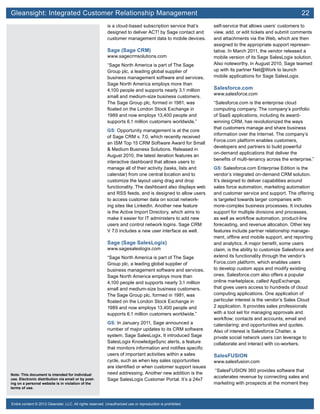 Gleansight: Integrated Customer Relationship Management	 22
Note: This document is intended for individual
use. Electronic distribution via email or by post-
ing on a personal website is in violation of the
terms of use.
Entire content © 2012 Gleanster, LLC. All rights reserved. Unauthorized use or reproduction is prohibited.
is a cloud-based subscription service that’s
designed to deliver ACT! by Sage contact and
customer management data to mobile devices.
Sage (Sage CRM)
www.sagecrmsolutions.com
“Sage North America is part of The Sage
Group plc, a leading global supplier of
business management software and services.
Sage North America employs more than
4,100 people and supports nearly 3.1 million
small and medium-size business customers.
The Sage Group plc, formed in 1981, was
floated on the London Stock Exchange in
1989 and now employs 13,400 people and
supports 6.1 million customers worldwide.”
GS: Opportunity management is at the core
of Sage CRM v. 7.0, which recently received
an ISM Top 15 CRM Software Award for Small
& Medium Business Solutions. Released in
August 2010, the latest iteration features an
interactive dashboard that allows users to
manage all of their activity (tasks, lists and
calendar) from one central location and to
customize the layout using drag and drop
functionality. The dashboard also displays web
and RSS feeds, and is designed to allow users
to access customer data on social network-
ing sites like LinkedIn. Another new feature
is the Active Import Directory, which aims to
make it easier for IT administers to add new
users and control network logins. Sage CRM
V 7.0 includes a new user interface as well.
Sage (Sage SalesLogix)
www.sagesaleslogix.com
“Sage North America is part of The Sage
Group plc, a leading global supplier of
business management software and services.
Sage North America employs more than
4,100 people and supports nearly 3.1 million
small and medium-size business customers.
The Sage Group plc, formed in 1981, was
floated on the London Stock Exchange in
1989 and now employs 13,400 people and
supports 6.1 million customers worldwide.”
GS: In January 2011, Sage announced a
number of major updates to its CRM software
system, Sage SalesLogix. It introduced Sage
SalesLogix KnowledgeSync alerts, a feature
that monitors information and notifies specific
users of important activities within a sales
cycle, such as when key sales opportunities
are identified or when customer support issues
need addressing. Another new addition is the
Sage SalesLogix Customer Portal. It’s a 24x7
self-service that allows users’ customers to
view, add, or edit tickets and submit comments
and attachments via the Web, which are then
assigned to the appropriate support represen-
tative. In March 2011, the vendor released a
mobile version of its Sage SalesLogix solution.
Also noteworthy, in August 2010, Sage teamed
up with its partner Net@Work to launch
mobile applications for Sage SalesLogix.
Salesforce.com
www.salesforce.com
“Salesforce.com is the enterprise cloud
computing company. The company’s portfolio
of SaaS applications, including its award-
winning CRM, has revolutionized the ways
that customers manage and share business
information over the Internet. The company’s
Force.com platform enables customers,
developers and partners to build powerful
on-demand applications that deliver the
benefits of multi-tenancy across the enterprise.”
GS: Salesforce.com Enterprise Edition is the
vendor’s integrated on-demand CRM solution.
It’s designed to deliver capabilities around
sales force automation, marketing automation
and customer service and support. The offering
is targeted towards larger companies with
more-complex business processes. It includes
support for multiple divisions and processes,
as well as workflow automation, product-line
forecasting, and revenue allocation. Other key
features include partner relationship manage-
ment, offline and mobile support, and reporting
and analytics. A major benefit, some users
claim, is the ability to customize Salesforce and
extend its functionality through the vendor’s
Force.com platform, which enables users
to develop custom apps and modify existing
ones. Salesforce.com also offers a popular
online marketplace, called AppExchange,
that gives users access to hundreds of cloud
computing applications. One application of
particular interest is the vendor’s Sales Cloud
2 application. It provides sales professionals
with a tool set for managing approvals and
workflow; contacts and accounts; email and
calendaring; and opportunities and quotes.
Also of interest is Salesforce Chatter, a
private social network users can leverage to
collaborate and interact with co-workers.
SalesFUSION
www.salesfusion.com
“SalesFUSION 360 provides software that
accelerates revenue by connecting sales and
marketing with prospects at the moment they
 