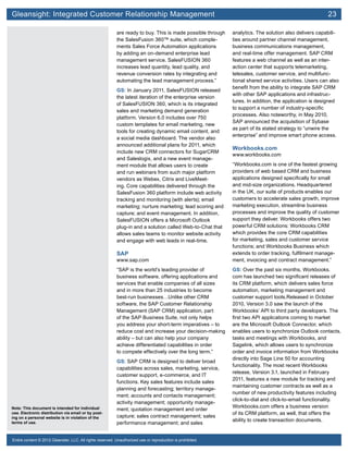 Gleansight: Integrated Customer Relationship Management	 23
Note: This document is intended for individual
use. Electronic distribution via email or by post-
ing on a personal website is in violation of the
terms of use.
Entire content © 2012 Gleanster, LLC. All rights reserved. Unauthorized use or reproduction is prohibited.
are ready to buy. This is made possible through
the SalesFusion 360™ suite, which comple-
ments Sales Force Automation applications
by adding an on-demand enterprise lead
management service. SalesFUSION 360
increases lead quantity, lead quality, and
revenue conversion rates by integrating and
automating the lead management process.”
GS: In January 2011, SalesFUSION released
the latest iteration of the enterprise version
of SalesFUSION 360, which is its integrated
sales and marketing demand generation
platform. Version 6.0 includes over 750
custom templates for email marketing, new
tools for creating dynamic email content, and
a social media dashboard. The vendor also
announced additional plans for 2011, which
include new CRM connectors for SugarCRM
and Saleslogix, and a new event manage-
ment module that allows users to create
and run webinars from such major platform
vendors as Webex, Citrix and LiveMeet-
ing. Core capabilities delivered through the
SalesFusion 360 platform include web activity
tracking and monitoring (with alerts); email
marketing; nurture marketing; lead scoring and
capture; and event management. In addition,
SalesFUSION offers a Microsoft Outlook
plug-in and a solution called Web-to-Chat that
allows sales teams to monitor website activity
and engage with web leads in real-time.
SAP
www.sap.com
“SAP is the world’s leading provider of
business software, offering applications and
services that enable companies of all sizes
and in more than 25 industries to become
best-run businesses…Unlike other CRM
software, the SAP Customer Relationship
Management (SAP CRM) application, part
of the SAP Business Suite, not only helps
you address your short-term imperatives – to
reduce cost and increase your decision-making
ability – but can also help your company
achieve differentiated capabilities in order
to compete effectively over the long term.”
GS: SAP CRM is designed to deliver broad
capabilities across sales, marketing, service,
customer support, e-commerce, and IT
functions. Key sales features include sales
planning and forecasting; territory manage-
ment; accounts and contacts management;
activity management; opportunity manage-
ment; quotation management and order
capture; sales contract management; sales
performance management; and sales
analytics. The solution also delivers capabili-
ties around partner channel management,
business communications management,
and real-time offer management. SAP CRM
features a web channel as well as an inter-
action center that supports telemarketing,
telesales, customer service, and multifunc-
tional shared service activities. Users can also
benefit from the ability to integrate SAP CRM
with other SAP applications and infrastruc-
tures. In addition, the application is designed
to support a number of industry-specific
processes. Also noteworthy, in May 2010,
SAP announced the acquisition of Sybase
as part of its stated strategy to “unwire the
enterprise” and improve smart phone access.
Workbooks.com
www.workbooks.com
“Workbooks.com is one of the fastest growing
providers of web based CRM and business
applications designed specifically for small
and mid-size organizations. Headquartered
in the UK, our suite of products enables our
customers to accelerate sales growth, improve
marketing execution, streamline business
processes and improve the quality of customer
support they deliver. Workbooks offers two
powerful CRM solutions: Workbooks CRM
which provides the core CRM capabilities
for marketing, sales and customer service
functions; and Workbooks Business which
extends to order tracking, fulfilment manage-
ment, invoicing and contract management.”
GS: Over the past six months, Workbooks.
com has launched two significant releases of
its CRM platform, which delivers sales force
automation, marketing management and
customer support tools.Released in October
2010, Version 3.0 saw the launch of the
Workbooks’ API to third party developers. The
first two API applications coming to market
are the Microsoft Outlook Connector, which
enables users to synchronize Outlook contacts,
tasks and meetings with Workbooks, and
Sagelink, which allows users to synchronize
order and invoice information from Workbooks
directly into Sage Line 50 for accounting
functionality. The most recent Workbooks
release, Version 3.1, launched in February
2011, features a new module for tracking and
maintaining customer contracts as well as a
number of new productivity features including
click-to-dial and click-to-email functionality.
Workbooks.com offers a business version
of its CRM platform, as well, that offers the
ability to create transaction documents.
 