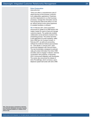 Gleansight: Integrated Customer Relationship Management	 24
Note: This document is intended for individual
use. Electronic distribution via email or by post-
ing on a personal website is in violation of the
terms of use.
Entire content © 2012 Gleanster, LLC. All rights reserved. Unauthorized use or reproduction is prohibited.
Zoho Corporation
www.zoho.com
“Zoho.com offers a comprehensive suite of
award-winning on-line business, productiv-
ity & collaboration applications. Customers
use Zoho Applications to run their business
processes, manage their information and be
more productive while at the office or on the
go, without having to worry about expensive
or outdated hardware or software.”
GS: In February 2011, Zoho Corporation
announced an update to its CRM solution that
makes it easier for users to track and manage
customer projects. The update also enables
collaboration across all teams involved in the
prospecting process. The vendor launched
a new application for email marketing, called
Zoho CRM Sync for Constant Contact, in
February 2011, as well as its accounting
software for small and medium-size business-
es – Zoho Books. In January 2011, Zoho
announced integration with chat tool Zopim.
The new functionality is designed to automati-
cally pull contact information from Zoho CRM
and allow users to engage in relevant, real-time
conversation with prospects. In November
2010, it announced integration with Quickbooks.
The vendor also announced the release of
Zoho PhoneBridge, which connects a user’s
telephone system/call center with Zoho CRM.
 
