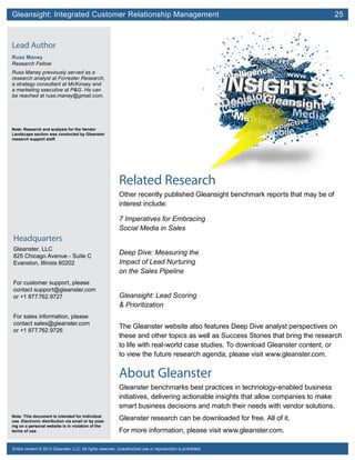 Gleansight: Integrated Customer Relationship Management	 25
Note: This document is intended for individual
use. Electronic distribution via email or by post-
ing on a personal website is in violation of the
terms of use.
Entire content © 2012 Gleanster, LLC. All rights reserved. Unauthorized use or reproduction is prohibited.
Headquarters
Gleanster, LLC
825 Chicago Avenue - Suite C
Evanston, Illinois 60202
For customer support, please
contact support@gleanster.com
or +1 877.762.9727
For sales information, please
contact sales@gleanster.com
or +1 877.762.9726
Lead Author
Russ Maney
Research Fellow
Russ Maney previously served as a
research analyst at Forrester Research,
a strategy consultant at McKinsey and
a marketing executive at P&G. He can
be reached at russ.maney@gmail.com.
Note: Research and analysis for the Vendor
Landscape section was conducted by Gleanster
research support staff.
Related Research
Other recently published Gleansight benchmark reports that may be of
interest include:
7 Imperatives for Embracing
Social Media in Sales
Deep Dive: Measuring the
Impact of Lead Nurturing
on the Sales Pipeline
Gleansight: Lead Scoring
& Prioritization
The Gleanster website also features Deep Dive analyst perspectives on
these and other topics as well as Success Stories that bring the research
to life with real-world case studies. To download Gleanster content, or
to view the future research agenda, please visit www.gleanster.com.
About Gleanster
Gleanster benchmarks best practices in technology-enabled business
initiatives, delivering actionable insights that allow companies to make
smart business decisions and match their needs with vendor solutions.
Gleanster research can be downloaded for free. All of it.
For more information, please visit www.gleanster.com.
 