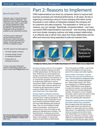 Gleansight: Integrated Customer Relationship Management	 3
Note: This document is intended for individual
use. Electronic distribution via email or by post-
ing on a personal website is in violation of the
terms of use.
Entire content © 2012 Gleanster, LLC. All rights reserved. Unauthorized use or reproduction is prohibited.
Part 2: Reasons to Implement
CRM implementations are driven by companies’ desire to improve both
business processes and individual performance. In all cases, the key is
organizing a tremendous amount of ever-changing information across
thousands or even millions of interactions between the company and
its customers and sales prospects. The expectation is “what you can
measure, you can manage.” Specifically, companies believe – and many
successful CRM implementations have proved – that recording, analyzing
and more closely managing customer and sales prospect relationships
is an effective way to derive more value from these relationships and the
effort and resources being expended to build and maintain them.
Increase company revenue. For a company
to invest the significant expense and effort
of CRM implementation, the ROI has to be
there. While there are some potential cost
savings, primarily from sales and customer
service process efficiency improvements, it’s
no surprise that companies’ primary reason
for implementing CRM tools is revenue
improvement. Better customer management
should mean better customer retention and
increased up-sell opportunities to existing
customers. Better sales force manage-
ment should mean more closed sales.
Achieve tighter coordination between
Marketing and Sales. True story: A company’s
revenues weren’t meeting expectations. The
VP of Marketing made a presentation to the
board showing impressive statistics about
how many leads Marketing was sending to
Sales. Then, the Vice President of Sales
made his presentation, during which he
showed how too many of the leads he was
getting from Marketing were worthless. The
board fired both. Companies are looking
to CRM platforms to enable Marketing and
Sales to work together to improve lead
quality and sales follow-up effectiveness.
This is the essence of iCRM – a set of tools
that work well together and help various
parts of the company work better together.
Improve Sales’ information / reports/
forecasts accuracy and comprehensive-
ness. The first questions management asks
when revenue isn’t meeting expectations
are: “What is Sales doing?” and “What
are we getting for our Marketing spend?”
Today’s CRM platforms were designed
to answer this question, by tracking sales
opportunities and individual salesperson
activities. This leads to a host of valuable
information: lead-to-quote and quote-to-close
ratios, sales force productivity measure-
ments, and marketing ROI calculations.
Streamline company sales process(es)
and make it (them) more consistent.
Most managers today think that the way
to make sales forces more efficient and
effective is to make sales more of a repeat-
able process. The applicability of this axiom
varies by company and by what is being
sold. Nevertheless, for companies whose
sales can be matched to a process, a good
CRM tool is indispensible for implementing,
measuring and improving the sales process.
Benchmark KPIs
Gleanster uses 2-3 key performance
indicators (KPIs) to distinguish “Top
Performers” from all other companies
(“Everyone Else”) within a given data
set, thereby establishing a basis
for benchmarking best practices.
By definition, Top Performers are
comprised of the top quartile of
qualified survey respondents (QSRs).
The KPIs used for distinguish-
ing Top Performers focus on
performance metrics that speak
to year-over-year improvement in
relevant, measurable areas. Not
all KPIs are weighted equally.
The KPIs used for this Gleansight are:
•	 12-month change in revenue
•	 12-month change in return
on marketing investment
•	 Current return on
marketing investment
To learn more about Gleanster’s
research methodology, please click
here or email research@gleanster.com.
 