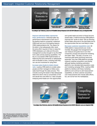 Gleansight: Integrated Customer Relationship Management	 4
Note: This document is intended for individual
use. Electronic distribution via email or by post-
ing on a personal website is in violation of the
terms of use.
Entire content © 2012 Gleanster, LLC. All rights reserved. Unauthorized use or reproduction is prohibited.
Improve individual Sales representa-
tives’ performance. Individual sales rep
performance improvement is both one of
the leading reasons companies’ implement
CRM tools and one of the leading reasons
CRM implementations fail. The reason for
the latter is that salespeople often resist
the extra effort required of them to keep the
CRM databases up to date and the extra
management scrutiny brought on by the CRM
tool’s sales activity tracking capabilities. The
key to a successful CRM implementation is
balancing the tool’s demands on salespeople
with its benefits to them, including tools they
can use and incentives for using them.
Increase sales-leads-to-deals-closed
ratio. Leading CRM platforms enable sales-
people and their managers to follow every
sales lead through the sales process. This
includes scoring the leads to help salespeople
determine which ones to concentrate on first
and devote the most effort to. It also includes
analyzing which leads turn into opportunities
and quoted deals and which of those become
closed sales. A well-functioning CRM platform
improves the “quote to close” ratio by directing
limited Sales resources to the best leads and to
the opportunities that are most likely to close.
Decrease customer acquisition cost. All
CRM platform measurements are, funda-
mentally, like gauges that management can
use measure and guide how to turn their
companies’ process and personnel marketing
and sales “dials.” The idea, of course, is to
maximize yield while minimizing resources
expended. Very few CRM platforms actually
measure customer acquisition cost directly,
although leading marketing automation
platforms now calculate lead acquisition costs
and marketing campaign ROIs. Leading CRM
platforms interface with these marketing
platforms and continue to add measurement
capabilities, so direct customer acquisition
cost measurements that include sales efforts,
too, are not far from the marketplace.
 