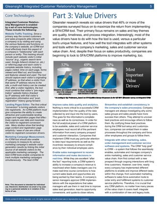 Gleansight: Integrated Customer Relationship Management	 5
Note: This document is intended for individual
use. Electronic distribution via email or by post-
ing on a personal website is in violation of the
terms of use.
Entire content © 2012 Gleanster, LLC. All rights reserved. Unauthorized use or reproduction is prohibited.
 
Part 3: Value Drivers
Gleanster research reveals six value drivers that 46% or more of the
companies surveyed focus on to maximize the return from implementing
a SFA/CRM tool. Their primary focus remains on sales and key themes
are quality, timeliness, and process integration. Interestingly, most of the
value drivers have to do with how the tool is used, versus a particular
tool’s unique features, and how well the tool integrates with other systems
and tools within the company’s marketing, sales and customer service
value chain. And, despite their focus on sales productivity, companies are
beginning to look to SFA/CRM platforms to improve marketing, too.
Improve sales data quality and analytics.
Nothing is more critical to a successful CRM
implementation than the quality of the data
collected by and input into the tool by users.
This goes for the information’s complete-
ness as well as its correctness. In order for
the full analytical power of a CRM platform
to be available, sales and customer service
employees must record all of the pertinent
information from every company prospect
and customer interaction. Companies that
implement CRM must pay particular attention
to data input requirements as well as the
incentives necessary to ensure compli-
ance by their individual employee users.
Enable sales management to receive
information and make decisions in
real time. While they are excellent “after
the fact” reporting tools, a CRM system’s
ability to increase a company’s revenue is
maximized when Sales managers use it to
make real-time course corrections to how
current sales leads and opportunities are
being worked by their teams. A company’s
senior managers approve CRM implemen-
tations with the expectations that sales
managers will use them in real time to improve
sales lead generation, lead-to-opportunity
conversions, and quote-to-close rations.
Streamline and establish consistency in
the company’s sales process(es). Company
managers are always investigating why some
sales groups and sales people have more
success than others. They attempt to uncover
best practices and encourage others to follow
them. By codifying these best practices
during the CRM tool setup and customiza-
tion, companies can embed them in sales
processes throughout the company and force
other employees and groups to follow them.
Integrate with other marketing, sales,
order management and customer service
software and systems. The CRM “holy grail”
is iCRM – a system that follows the seamlessly
enables, automates and manages company’s
entire marketing, sales and customer service
value chain, from first contact with a new
prospect through ongoing interactions with long
time customers. However, over time, nearly
every company has implemented different
platforms to enable and improve different tasks
within this change, from automated marketing
software to sales force automation tools to
order entry and fulfillment systems to customer
service platforms. Therefore, it is crucial that
any CRM platform, no matter how many pieces
of the value chain it covers itself, integrate
with a combination of new and legacy tools.
Core Technologies
Integrated Customer Relation-
ship Management is enabled
by a set of core technologies.
These include the following:
Website Traffic Tracking. Since a
primary way the current customers
and sales prospects alike interact with
a company is by visiting and using
the various features and functions on
the company’s website, an iCRM tool
must effectively track this aspect of
a company’s “relationship” with each
person or entity. This tracking should
include each website visitor’s initial
“source” (e.g., organic search term
used, Google Adword clicked on, etc.)
or referring page and each visitor’s
complete website history, including
pages visited, time on each page, forms
viewed and filled out, and functions
and features viewed and used. The tool
should capture each visitor’s originating
IP address, so that when a visitor from
that same IP address returns to the
site, a multi-visit history can be created.
And, after a visitor registers, the tool
must combine that visitor’s “pre-regis-
tration” website history (tracked
by IP address) with that visitor’s
registration information and “post-
registration” history going forward.
Landing Pages Editor. The first critical
“conversion” is turning website visitors
into registrants. An iCRM platform must
give companies the ability to create
attractive and customizable landing
pages and registration pages that effec-
tively capture user data and maximize
the visitor-to-registrant conversion
rate. Many studies show that landing
page content and registration page
simplicity / ease of use are critical
visitor-to-registrant conversion drivers.
Marketing Campaign Measurement.
An iCRM tool should also enable
a company to measure its various
marketing campaign’s website visitor
generation results by linking the initial
source of all website visitors to the
applicable marketing campaign. The
best iCRM tools enable companies to
track multiple marketing campaigns
simultaneously. The best iCRM
 