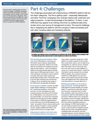 Gleansight: Integrated Customer Relationship Management	 7
Note: This document is intended for individual
use. Electronic distribution via email or by post-
ing on a personal website is in violation of the
terms of use.
Entire content © 2012 Gleanster, LLC. All rights reserved. Unauthorized use or reproduction is prohibited.
Part 4: Challenges
The challenges associated with implementing a CRM/SFA platform fall into
two basic categories. The first is getting users – especially salespeople
and other “front line” employees who routinely interact with customers and
sales prospects – to take full advantage of the platform. To them, a new
CRM tool may appear to be nothing more than an additional data entry
burden and a new source of management scrutiny. The second challenge
lies in integrating the platform with the company’s sales process(es) and
with other company sales and marketing software.
Driving sales personnel adoption. At the
core of any CRM platform is the data and
information about customer relationships,
interaction by interaction. While much of this
data can be added to the database automati-
cally by other systems – such as marketing
platforms that automatically append website
visitor data to CRM sales lead records – much
of the interaction information must be entered
manually. Obviously, higher-quality input
equals higher-quality output. Companies need
to put the right incentives and inducements
in place to drive consistently high usage of
the CRM tool by all applicable employees.
Ensuring data credibility. Another big CRM
usage-related challenge is avoiding duplica-
tion, maintaining timeliness, and driving
accuracy. As more employees and other
company systems input data and information
into a CRM platform, the chances for errors
rise exponentially. It is critical that companies
address how they will ensure data credibility
at the outset of a CRM tool implementation,
so the initial input into the CRM database is as
“clean” as possible. Periodic data scrubbing will
still be required to delete or merge duplicate
records, update outdated information, and
purge records that are no longer useful.
Integrating the platform with other sales
and marketing software and systems. In
many cases, companies implement a CRM
platform to handle a specific function within
their overall value chains, such as sales force
management or customer service. However,
when information has to move to the next
link in the chain such as order fulfillment, it
moves via a “swivel chair network,” where the
information must be entered into an entirely
different system. Any company looking to
implement a CRM platform (or move to a
newer, more powerful one) should consider
how it will integrate with other systems that
must feed data to it or accept data from it.
Modifying the platform to fit company
sales processes. The first generation of
CRM platforms lacked flexibility and modifi-
ability. To maximize the value they derived
from the tools, companies had to modify
their marketing, sales and customer service
processes to meet the CRM platform’s rigid
structures. CRM providers soon recognized
this adoption barrier and began making their
platforms much more customizable. However,
all of this newfound flexibility presents a
new challenge. A CRM implementation now
not only includes hardware and software
issues, it also includes an adaptation phase,
where all of the tool’s changeable settings,
modifiable fields and reports, and other
adjustable features must be adjusted to fit the
company. This has spawned an entire cottage
through rates), landing page and form
views and usage, marketing campaign
results and ROI calculations, and paid
and organic search results, just to name
some of the key basic categories. Also,
the tool should have the ability for users
to generate customer reports and even
use other third party data analysis
tools to analyze the iCRM database.
 