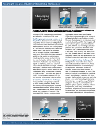 Gleansight: Integrated Customer Relationship Management	 8
Note: This document is intended for individual
use. Electronic distribution via email or by post-
ing on a personal website is in violation of the
terms of use.
Entire content © 2012 Gleanster, LLC. All rights reserved. Unauthorized use or reproduction is prohibited.
industry of CRM implementation consultants
who specialize in modifying CRM tools.
Modifying company sales processes to fit
the platform. Despite the now relatively high
adaptability of most advanced CRM platforms,
companies must still fit their sales processes to
the fundamental structure now used by nearly
all CRM platforms, including what constitutes
a lead, when a lead should be converted
into an account, and what constitutes an
opportunity. Beyond this, there are rules and
guidelines that need to be put into place,
including who has access to what informa-
tion and who has the right to modify which
information. Further, the way the company
reports on marketing, sales and customer
service activity may have to change, based on
the way the CRM tool “thinks” and its default
ways of reporting such activity. Balancing the
challenges of when to modify the CRM tool
to fit the company’s processes and when to
modify the company’s processes to fit the
tool is crucial to successful implementation.
Overcoming individual user challenges.
Today, given the ever-growing functional-
ity of the leading platforms, the key issue
isn’t training company employees to use the
platforms as much as it is getting them to all
use it the same way, or at least in ways that
enable data consistency. The more CRM
becomes iCRM, the more care companies
must take to ensure users learn how the
iCRM platform integrates with other company
software tools. Early manifestations include
Microsoft Outlook plug-ins for individual users’
email clients, software APIs that integrate call
center software, phone systems that tie into
the CRM platform, and marketing automation
platforms that synchronize their sales lead
databases with CRM tool databases. In an
iCRM world, users must not only learn to use
the CRM software itself, but also learn to use
other tools in ways that take advantage of the
CRM tool’s integrations with these other tools.
Overcoming technology challenges. As
CRM platforms move to the cloud and are
accessed via standard web browsers, nearly
all of the implementation issues with legacy
CRM platforms (which were housed on
company servers, with clients installed on
user PCs) disappear. However, as future CRM
platforms continue to trend towards the iCRM
model - where they are integrated with other
company platforms (both on-premise and in the
cloud) - a new set of technology implementa-
tion challenges emerge. As many of a typical
company’s formerly on-premise software
platforms (phone systems, marketing automa-
tion platforms, order entry and fulfillment
processes, etc.) move to the cloud, a key new
implementation skill will be integrating multiple
cloud-based platforms from multiple vendors.
 