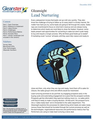 December 2010


                                                           Gleansight
                                                           .




                                                           Lead Nurturing
                                                           Every salesperson knows that leads can go cold very quickly. They also
Content                                                    know the challenge of trying to follow up on every lead in a timely manner. No
Part 1: Topic Overview                                     matter how hard you try, some leads are going to fall through the cracks. Sales
Part 2: Reasons to Implement                               reps are incentivized to focus on short-term revenue and are always trying
Part 3: Value Drivers
Part 4: Challenges                                         to determine which leads are most likely to close the fastest. However, some
Part 5: Performance Metrics                                leads present real opportunities for converting to sales but aren’t quite ready
Part 6: Success Story                                      to buy and require a longer process. Why let these good leads go to waste?
Part 7: Vendor Landscape (not                              If marketing could “nurture” all leads until they were fully mature and ready to
included in this version)


Sidebars:
Survey Stats
Benchmark KPIs
Core Technologies
Gleanster Numbers




                                                           close and then, only when they are ripe and ready, hand them off to sales for
                                                           closure, the sales group’s time and efforts would be maximized.
                                                           Lead nurturing promises to do just that, by engaging prospects early in the
                                                           buying cycle and automating engagement at a pace that the prospect controls.
                                                           Prospects get the information they want but nothing more (i.e., no sales pitch)
     Rate & Review
                                                           until they’re ready to make a buying decision. At that point, the prospect turns
   Related Research                                        into a “sales-ready lead” and is forwarded to the sales department. This
      Tell a Friend                                        Gleansight explores the processes for determining which leads are sales ready
                                                           (versus those that should be funneled through the nurture process) as well as
Note: This document is a licensed version. It
does not include the Vendor Landscape section.             the technologies, organizational resources and performance metrics that Top
To download the full report, or to view related
research, please visit www.gleanster.com.                  Performers are using to make lead nurturing a done deal.

Entire content © 2010 Gleanster, LLC. All rights reserved. Unauthorized use or reproduction is prohibited.
 