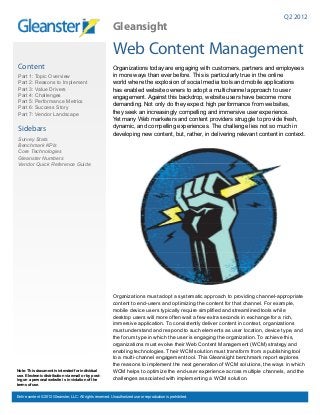 Q2 2012
                                                           Gleansight

                                                           Web Content Management
Content                                                    Organizations today are engaging with customers, partners and employees
Part 1: Topic Overview                                     in more ways than ever before. This is particularly true in the online
Part 2: Reasons to Implement                               world where the explosion of social media tools and mobile applications
Part 3: Value Drivers                                      has enabled website owners to adopt a multichannel approach to user
Part 4: Challenges                                         engagement. Against this backdrop, website users have become more
Part 5: Performance Metrics
                                                           demanding. Not only do they expect high performance from websites,
Part 6: Success Story
Part 7: Vendor Landscape                                   they seek an increasingly compelling and immersive user experience.
                                                           Yet many Web marketers and content providers struggle to provide fresh,
                                                           dynamic, and compelling experiences. The challenge lies not so much in
Sidebars
                                                           developing new content, but, rather, in delivering relevant content in context.
Survey Stats
Benchmark KPIs
Core Technologies
Gleanster Numbers
Vendor Quick Reference Guide




                                                           Organizations must adopt a systematic approach to providing channel-appropriate
                                                           content to end-users and optimizing the content for that channel. For example,
                                                           mobile device users typically require simplified and streamlined tools while
                                                           desktop users will more often wait a few extra seconds in exchange for a rich,
                                                           immersive application. To consistently deliver content in context, organizations
                                                           must understand and respond to such elements as user location, device type, and
                                                           the forum type in which the user is engaging the organization. To achieve this,
                                                           organizations must evolve their Web Content Management (WCM) strategy and
                                                           enabling technologies. Their WCM solution must transform from a publishing tool
                                                           to a multi-channel engagement tool. This Gleansight benchmark report explores
                                                           the reasons to implement the next generation of WCM solutions, the ways in which
Note: This document is intended for individual             WCM helps to optimize the end-user experience across multiple channels, and the
use. Electronic distribution via email or by post-
ing on a personal website is in violation of the           challenges associated with implementing a WCM solution.
terms of use.


Entire content © 2012 Gleanster, LLC. All rights reserved. Unauthorized use or reproduction is prohibited.
 