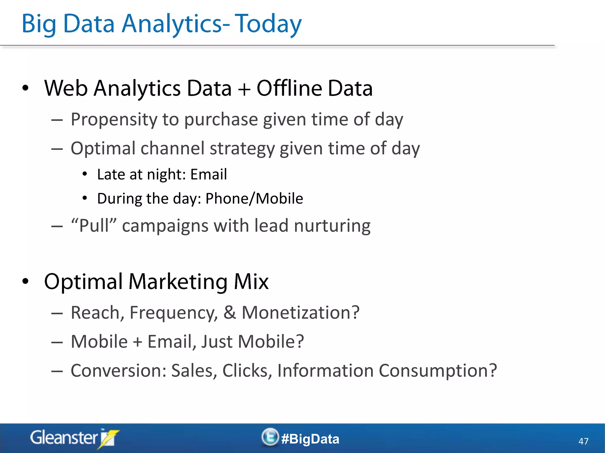 •
    – Propensity to purchase given time of day
    – Optimal channel strategy given time of day
       • Late at night: Email
       • During the day: Phone/Mobile
    – “Pull” campaigns with lead nurturing

•
    – Reach, Frequency, & Monetization?
    – Mobile + Email, Just Mobile?
    – Conversion: Sales, Clicks, Information Consumption?


                                  #BigData                  47
 
