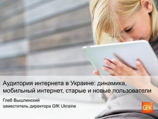Аудитория интернета в Украине: динамика,
мобильный интернет, старые и новые пользователи
Глеб Вышлинский
заместитель директора GfK Ukraine
 