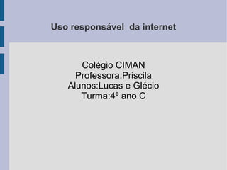 Uso responsável da internet
Colégio CIMAN
Professora:Priscila
Alunos:Lucas e Glécio
Turma:4º ano C
 