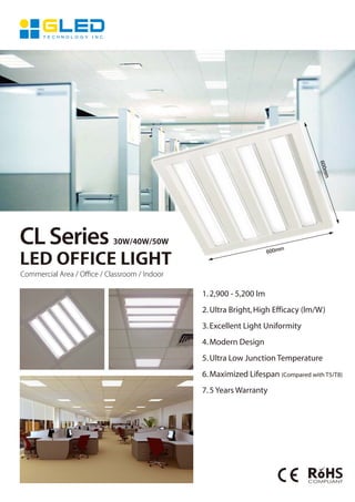 CLSeries 30W/40W/50W
LED OFFICE LIGHT
Commercial Area / Oﬃce / Classroom / Indoor
600mm
600mm
1.2,900 - 5,200 lm
2.Ultra Bright,High Efficacy (lm/W)
3.Excellent Light Uniformity
4.Modern Design
5.Ultra Low Junction Temperature
6.Maximized Lifespan (Compared with T5/T8)
7.5 Years Warranty
 