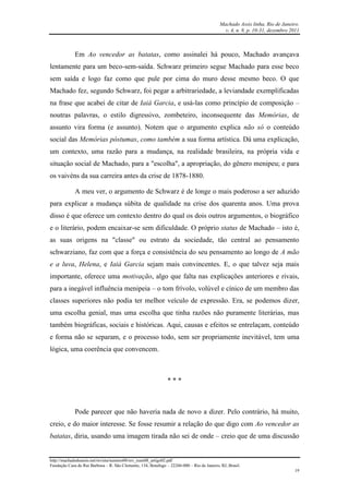 Machado Assis linha, Rio de Janeiro.
v. 4, n. 8, p. 10-31, dezembro 2011
http://machadodeassis.net/revista/numero08/rev_num08_artigo02.pdf
Fundação Casa de Rui Barbosa – R. São Clemente, 134, Botafogo – 22260-000 – Rio de Janeiro, RJ, Brasil.
19
Em Ao vencedor as batatas, como assinalei há pouco, Machado avançava
lentamente para um beco-sem-saída. Schwarz primeiro segue Machado para esse beco
sem saída e logo faz como que pule por cima do muro desse mesmo beco. O que
Machado fez, segundo Schwarz, foi pegar a arbitrariedade, a leviandade exemplificadas
na frase que acabei de citar de Iaiá Garcia, e usá-las como princípio de composição –
noutras palavras, o estilo digressivo, zombeteiro, inconsequente das Memórias, de
assunto vira forma (e assunto). Notem que o argumento explica não só o conteúdo
social das Memórias póstumas, como também a sua forma artística. Dá uma explicação,
um contexto, uma razão para a mudança, na realidade brasileira, na própria vida e
situação social de Machado, para a "escolha", a apropriação, do gênero menipeu; e para
os vaivéns da sua carreira antes da crise de 1878-1880.
A meu ver, o argumento de Schwarz é de longe o mais poderoso a ser aduzido
para explicar a mudança súbita de qualidade na crise dos quarenta anos. Uma prova
disso é que oferece um contexto dentro do qual os dois outros argumentos, o biográfico
e o literário, podem encaixar-se sem dificuldade. O próprio status de Machado – isto é,
as suas origens na "classe" ou estrato da sociedade, tão central ao pensamento
schwarziano, faz com que a força e consistência do seu pensamento ao longo de A mão
e a luva, Helena, e Iaiá Garcia sejam mais convincentes. E, o que talvez seja mais
importante, oferece uma motivação, algo que falta nas explicações anteriores e rivais,
para a inegável influência menipeia – o tom frívolo, volúvel e cínico de um membro das
classes superiores não podia ter melhor veículo de expressão. Era, se podemos dizer,
uma escolha genial, mas uma escolha que tinha razões não puramente literárias, mas
também biográficas, sociais e históricas. Aqui, causas e efeitos se entrelaçam, conteúdo
e forma não se separam, e o processo todo, sem ser propriamente inevitável, tem uma
lógica, uma coerência que convencem.
* * *
Pode parecer que não haveria nada de novo a dizer. Pelo contrário, há muito,
creio, e do maior interesse. Se fosse resumir a relação do que digo com Ao vencedor as
batatas, diria, usando uma imagem tirada não sei de onde – creio que de uma discussão
 