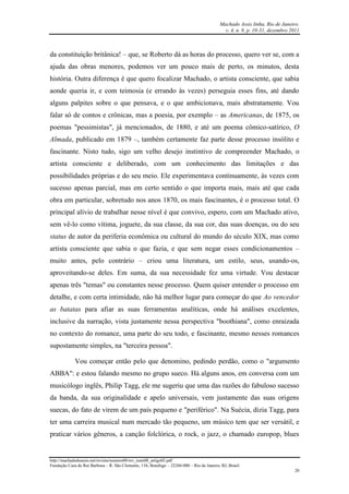 Machado Assis linha, Rio de Janeiro.
v. 4, n. 8, p. 10-31, dezembro 2011
http://machadodeassis.net/revista/numero08/rev_num08_artigo02.pdf
Fundação Casa de Rui Barbosa – R. São Clemente, 134, Botafogo – 22260-000 – Rio de Janeiro, RJ, Brasil.
20
da constituição britânica! – que, se Roberto dá as horas do processo, quero ver se, com a
ajuda das obras menores, podemos ver um pouco mais de perto, os minutos, desta
história. Outra diferença é que quero focalizar Machado, o artista consciente, que sabia
aonde queria ir, e com teimosia (e errando às vezes) perseguia esses fins, até dando
alguns palpites sobre o que pensava, e o que ambicionava, mais abstratamente. Vou
falar só de contos e crônicas, mas a poesia, por exemplo – as Americanas, de 1875, os
poemas "pessimistas", já mencionados, de 1880, e até um poema cômico-satírico, O
Almada, publicado em 1879 –, também certamente faz parte desse processo insólito e
fascinante. Nisto tudo, sigo um velho desejo instintivo de compreender Machado, o
artista consciente e deliberado, com um conhecimento das limitações e das
possibilidades próprias e do seu meio. Ele experimentava continuamente, às vezes com
sucesso apenas parcial, mas em certo sentido o que importa mais, mais até que cada
obra em particular, sobretudo nos anos 1870, os mais fascinantes, é o processo total. O
principal alívio de trabalhar nesse nível é que convivo, espero, com um Machado ativo,
sem vê-lo como vítima, joguete, da sua classe, da sua cor, das suas doenças, ou do seu
status de autor da periferia econômica ou cultural do mundo do século XIX, mas como
artista consciente que sabia o que fazia, e que sem negar esses condicionamentos –
muito antes, pelo contrário – criou uma literatura, um estilo, seus, usando-os,
aproveitando-se deles. Em suma, da sua necessidade fez uma virtude. Vou destacar
apenas três "temas" ou constantes nesse processo. Quem quiser entender o processo em
detalhe, e com certa intimidade, não há melhor lugar para começar do que Ao vencedor
as batatas para afiar as suas ferramentas analíticas, onde há análises excelentes,
inclusive da narração, vista justamente nessa perspectiva "boothiana", como enraizada
no contexto do romance, uma parte do seu todo, e fascinante, mesmo nesses romances
supostamente simples, na "terceira pessoa".
Vou começar então pelo que denomino, pedindo perdão, como o "argumento
ABBA": e estou falando mesmo no grupo sueco. Há alguns anos, em conversa com um
musicólogo inglês, Philip Tagg, ele me sugeriu que uma das razões do fabuloso sucesso
da banda, da sua originalidade e apelo universais, vem justamente das suas origens
suecas, do fato de virem de um país pequeno e "periférico". Na Suécia, dizia Tagg, para
ter uma carreira musical num mercado tão pequeno, um músico tem que ser versátil, e
praticar vários gêneros, a canção folclórica, o rock, o jazz, o chamado europop, blues
 