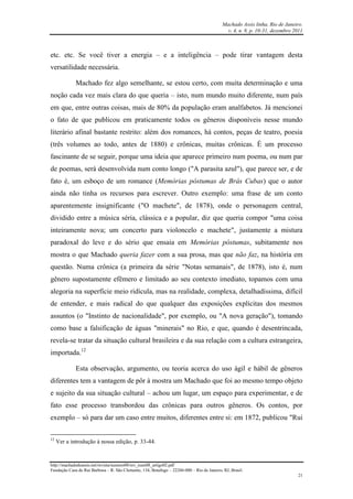 Machado Assis linha, Rio de Janeiro.
v. 4, n. 8, p. 10-31, dezembro 2011
http://machadodeassis.net/revista/numero08/rev_num08_artigo02.pdf
Fundação Casa de Rui Barbosa – R. São Clemente, 134, Botafogo – 22260-000 – Rio de Janeiro, RJ, Brasil.
21
etc. etc. Se você tiver a energia – e a inteligência – pode tirar vantagem desta
versatilidade necessária.
Machado fez algo semelhante, se estou certo, com muita determinação e uma
noção cada vez mais clara do que queria – isto, num mundo muito diferente, num país
em que, entre outras coisas, mais de 80% da população eram analfabetos. Já mencionei
o fato de que publicou em praticamente todos os gêneros disponíveis nesse mundo
literário afinal bastante restrito: além dos romances, há contos, peças de teatro, poesia
(três volumes ao todo, antes de 1880) e crônicas, muitas crônicas. É um processo
fascinante de se seguir, porque uma ideia que aparece primeiro num poema, ou num par
de poemas, será desenvolvida num conto longo ("A parasita azul"), que parece ser, e de
fato é, um esboço de um romance (Memórias póstumas de Brás Cubas) que o autor
ainda não tinha os recursos para escrever. Outro exemplo: uma frase de um conto
aparentemente insignificante ("O machete", de 1878), onde o personagem central,
dividido entre a música séria, clássica e a popular, diz que queria compor "uma coisa
inteiramente nova; um concerto para violoncelo e machete", justamente a mistura
paradoxal do leve e do sério que ensaia em Memórias póstumas, subitamente nos
mostra o que Machado queria fazer com a sua prosa, mas que não faz, na história em
questão. Numa crônica (a primeira da série "Notas semanais", de 1878), isto é, num
gênero supostamente efêmero e limitado ao seu contexto imediato, topamos com uma
alegoria na superfície meio ridícula, mas na realidade, complexa, detalhadíssima, difícil
de entender, e mais radical do que qualquer das exposições explícitas dos mesmos
assuntos (o "Instinto de nacionalidade", por exemplo, ou "A nova geração"), tomando
como base a falsificação de águas "minerais" no Rio, e que, quando é desentrincada,
revela-se tratar da situação cultural brasileira e da sua relação com a cultura estrangeira,
importada.12
Esta observação, argumento, ou teoria acerca do uso ágil e hábil de gêneros
diferentes tem a vantagem de pôr à mostra um Machado que foi ao mesmo tempo objeto
e sujeito da sua situação cultural – achou um lugar, um espaço para experimentar, e de
fato esse processo transbordou das crônicas para outros gêneros. Os contos, por
exemplo – só para dar um caso entre muitos, diferentes entre si: em 1872, publicou "Rui
12
Ver a introdução à nossa edição, p. 33-44.
 