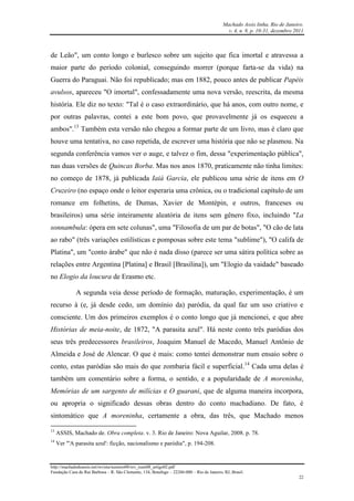 Machado Assis linha, Rio de Janeiro.
v. 4, n. 8, p. 10-31, dezembro 2011
http://machadodeassis.net/revista/numero08/rev_num08_artigo02.pdf
Fundação Casa de Rui Barbosa – R. São Clemente, 134, Botafogo – 22260-000 – Rio de Janeiro, RJ, Brasil.
22
de Leão", um conto longo e burlesco sobre um sujeito que fica imortal e atravessa a
maior parte do período colonial, conseguindo morrer (porque farta-se da vida) na
Guerra do Paraguai. Não foi republicado; mas em 1882, pouco antes de publicar Papéis
avulsos, apareceu "O imortal", confessadamente uma nova versão, reescrita, da mesma
história. Ele diz no texto: "Tal é o caso extraordinário, que há anos, com outro nome, e
por outras palavras, contei a este bom povo, que provavelmente já os esqueceu a
ambos".13
Também esta versão não chegou a formar parte de um livro, mas é claro que
houve uma tentativa, no caso repetida, de escrever uma história que não se plasmou. Na
segunda conferência vamos ver o auge, e talvez o fim, dessa "experimentação pública",
nas duas versões de Quincas Borba. Mas nos anos 1870, praticamente não tinha limites:
no começo de 1878, já publicada Iaiá Garcia, ele publicou uma série de itens em O
Cruzeiro (no espaço onde o leitor esperaria uma crônica, ou o tradicional capítulo de um
romance em folhetins, de Dumas, Xavier de Montépin, e outros, franceses ou
brasileiros) uma série inteiramente aleatória de itens sem gênero fixo, incluindo "La
sonnambula: ópera em sete colunas", uma "Filosofia de um par de botas", "O cão de lata
ao rabo" (três variações estilísticas e pomposas sobre este tema "sublime"), "O califa de
Platina", um "conto árabe" que não é nada disso (parece ser uma sátira política sobre as
relações entre Argentina [Platina] e Brasil [Brasilina]), um "Elogio da vaidade" baseado
no Elogio da loucura de Erasmo etc.
A segunda veia desse período de formação, maturação, experimentação, é um
recurso à (e, já desde cedo, um domínio da) paródia, da qual faz um uso criativo e
consciente. Um dos primeiros exemplos é o conto longo que já mencionei, e que abre
Histórias de meia-noite, de 1872, "A parasita azul". Há neste conto três paródias dos
seus três predecessores brasileiros, Joaquim Manuel de Macedo, Manuel Antônio de
Almeida e José de Alencar. O que é mais: como tentei demonstrar num ensaio sobre o
conto, estas paródias são mais do que zombaria fácil e superficial.14
Cada uma delas é
também um comentário sobre a forma, o sentido, e a popularidade de A moreninha,
Memórias de um sargento de milícias e O guarani, que de alguma maneira incorpora,
ou apropria o significado dessas obras dentro do conto machadiano. De fato, é
sintomático que A moreninha, certamente a obra, das três, que Machado menos
13
ASSIS, Machado de. Obra completa. v. 3. Rio de Janeiro: Nova Aguilar, 2008. p. 78.
14
Ver "'A parasita azul': ficção, nacionalismo e paródia", p. 194-208.
 