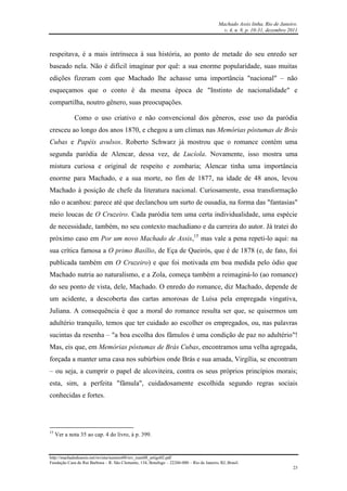 Machado Assis linha, Rio de Janeiro.
v. 4, n. 8, p. 10-31, dezembro 2011
http://machadodeassis.net/revista/numero08/rev_num08_artigo02.pdf
Fundação Casa de Rui Barbosa – R. São Clemente, 134, Botafogo – 22260-000 – Rio de Janeiro, RJ, Brasil.
23
respeitava, é a mais intrínseca à sua história, ao ponto de metade do seu enredo ser
baseado nela. Não é difícil imaginar por quê: a sua enorme popularidade, suas muitas
edições fizeram com que Machado lhe achasse uma importância "nacional" – não
esqueçamos que o conto é da mesma época de "Instinto de nacionalidade" e
compartilha, noutro gênero, suas preocupações.
Como o uso criativo e não convencional dos gêneros, esse uso da paródia
cresceu ao longo dos anos 1870, e chegou a um clímax nas Memórias póstumas de Brás
Cubas e Papéis avulsos. Roberto Schwarz já mostrou que o romance contém uma
segunda paródia de Alencar, dessa vez, de Lucíola. Novamente, isso mostra uma
mistura curiosa e original de respeito e zombaria; Alencar tinha uma importância
enorme para Machado, e a sua morte, no fim de 1877, na idade de 48 anos, levou
Machado à posição de chefe da literatura nacional. Curiosamente, essa transformação
não o acanhou: parece até que declanchou um surto de ousadia, na forma das "fantasias"
meio loucas de O Cruzeiro. Cada paródia tem uma certa individualidade, uma espécie
de necessidade, também, no seu contexto machadiano e da carreira do autor. Já tratei do
próximo caso em Por um novo Machado de Assis,15
mas vale a pena repeti-lo aqui: na
sua crítica famosa a O primo Basílio, de Eça de Queirós, que é de 1878 (e, de fato, foi
publicada também em O Cruzeiro) e que foi motivada em boa medida pelo ódio que
Machado nutria ao naturalismo, e a Zola, começa também a reimaginá-lo (ao romance)
do seu ponto de vista, dele, Machado. O enredo do romance, diz Machado, depende de
um acidente, a descoberta das cartas amorosas de Luísa pela empregada vingativa,
Juliana. A consequência é que a moral do romance resulta ser que, se quisermos um
adultério tranquilo, temos que ter cuidado ao escolher os empregados, ou, nas palavras
sucintas da resenha – "a boa escolha dos fâmulos é uma condição de paz no adultério"!
Mas, eis que, em Memórias póstumas de Brás Cubas, encontramos uma velha agregada,
forçada a manter uma casa nos subúrbios onde Brás e sua amada, Virgília, se encontram
– ou seja, a cumprir o papel de alcoviteira, contra os seus próprios princípios morais;
esta, sim, a perfeita "fâmula", cuidadosamente escolhida segundo regras sociais
conhecidas e fortes.
15
Ver a nota 35 ao cap. 4 do livro, à p. 399.
 