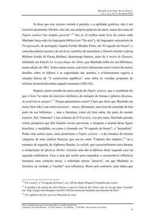 Machado Assis linha, Rio de Janeiro.
v. 4, n. 8, p. 10-31, dezembro 2011
http://machadodeassis.net/revista/numero08/rev_num08_artigo02.pdf
Fundação Casa de Rui Barbosa – R. São Clemente, 134, Botafogo – 22260-000 – Rio de Janeiro, RJ, Brasil.
24
Já disse que este recurso variado à paródia, e a agilidade genérica, não é um
exercício puramente literário, não são, nas próprias palavras do autor, numa das notas de
Papéis avulsos,"um simples pastiche".16
Isto se vê melhor neste livro de contos onde
Machado lança mão da linguagem bíblica (em "Na arca"), da linguagem setecentista da
Peregrinação, do português viajante Fernão Mendes Pinto, em "O segredo do bonzo"; e
(uma descoberta recente), de um livro científico do naturalista e filósofo alemão Ludwig
Büchner (irmão de Georg Büchner, dramaturgo famoso, autor de A morte de Danton),
intitulado em francês La vie psychique des bêtes, que Machado tinha em sua biblioteca,
numa edição de 1881. Entre outras coisas, este livro interessante (sem ironia) dá muitos
detalhes sobre os hábitos e as capacidades das aranhas, e evidentemente sugeriu a
situação básica de "A sereníssima república", uma sátira às variadas propostas de
reforma eleitoral discutidas naquele momento (1881-82).
Reparei, numa resenha da nossa edição de Papéis avulsos, que o resenhista diz
que o livro "se nutre do exercício estilístico, da imitação de formas e gêneros diversos,
de preferência antigos".17
Porque pensaríamos assim? Claro que dizer que Machado era
muito bem lido é um understatement – temos, felizmente, uma lista do conteúdo de boa
parte da sua biblioteca –, mas a literatura, como ele bem sabia, faz parte do mundo
exterior. Nas "fantasias" e nas crônicas de O Cruzeiro, vez por outra, Machado parodia
estilos pomposos que têm funções sociais perversas, e integram o arsenal dessa figura
brasileira, o medalhão, ou como é chamado em "O segredo do bonzo", o "pomadista".
Podia citar outros casos, estes posteriores a Papéis avulsos – o do romance de terceira
categoria, de uma católica francesa, que usa no conto "Capítulo dos chapéus",18
ou o
romance de segunda, de Alphonse Daudet, Le nabab, que verossimilmente usou durante
a composição de Quincas Borba: veremos uma das evidências deste segundo caso na
segunda conferência. Essa é uma das razões para enquadrar a incontestável influência
menipeia num contexto maior, e sobretudo menos "passivo", em que Machado se
limitaria, na verdade, a "receber" essa influência. Muito pelo contrário, tudo indica que
16
Ver a nota C, a "O segredo do bonzo", à p. 248 da edição Penguin-Companhia das Letras.
17
A resenha é da autoria de Alcir Pécora, e saiu na Folha de São Paulo, não sei em que data. Consultei
em <http://sergyovitro.blogspot.com/2011/02/fina-ironia-de-machado-une-historias-de.html>.
18
Ver capítulo 4 de Por um novo Machado de Assis.
 