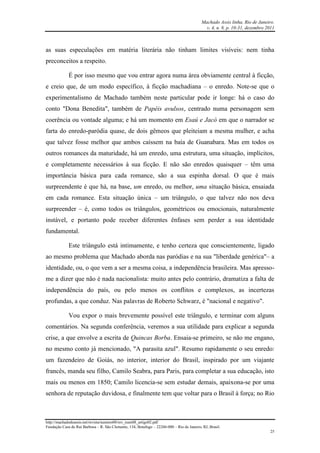 Machado Assis linha, Rio de Janeiro.
v. 4, n. 8, p. 10-31, dezembro 2011
http://machadodeassis.net/revista/numero08/rev_num08_artigo02.pdf
Fundação Casa de Rui Barbosa – R. São Clemente, 134, Botafogo – 22260-000 – Rio de Janeiro, RJ, Brasil.
25
as suas especulações em matéria literária não tinham limites visíveis: nem tinha
preconceitos a respeito.
É por isso mesmo que vou entrar agora numa área obviamente central à ficção,
e creio que, de um modo específico, à ficção machadiana – o enredo. Note-se que o
experimentalismo de Machado também neste particular pode ir longe: há o caso do
conto "Dona Benedita", também de Papéis avulsos, centrado numa personagem sem
coerência ou vontade alguma; e há um momento em Esaú e Jacó em que o narrador se
farta do enredo-paródia quase, de dois gêmeos que pleiteiam a mesma mulher, e acha
que talvez fosse melhor que ambos caíssem na baía de Guanabara. Mas em todos os
outros romances da maturidade, há um enredo, uma estrutura, uma situação, implícitos,
e completamente necessários à sua ficção. E não são enredos quaisquer – têm uma
importância básica para cada romance, são a sua espinha dorsal. O que é mais
surpreendente é que há, na base, um enredo, ou melhor, uma situação básica, ensaiada
em cada romance. Esta situação única – um triângulo, o que talvez não nos deva
surpreender – é, como todos os triângulos, geométricos ou emocionais, naturalmente
instável, e portanto pode receber diferentes ênfases sem perder a sua identidade
fundamental.
Este triângulo está intimamente, e tenho certeza que conscientemente, ligado
ao mesmo problema que Machado aborda nas paródias e na sua "liberdade genérica"– a
identidade, ou, o que vem a ser a mesma coisa, a independência brasileira. Mas apresso-
me a dizer que não é nada nacionalista: muito antes pelo contrário, dramatiza a falta de
independência do país, ou pelo menos os conflitos e complexos, as incertezas
profundas, a que conduz. Nas palavras de Roberto Schwarz, é "nacional e negativo".
Vou expor o mais brevemente possível este triângulo, e terminar com alguns
comentários. Na segunda conferência, veremos a sua utilidade para explicar a segunda
crise, a que envolve a escrita de Quincas Borba. Ensaia-se primeiro, se não me engano,
no mesmo conto já mencionado, "A parasita azul". Resumo rapidamente o seu enredo:
um fazendeiro de Goiás, no interior, interior do Brasil, inspirado por um viajante
francês, manda seu filho, Camilo Seabra, para Paris, para completar a sua educação, isto
mais ou menos em 1850; Camilo licencia-se sem estudar demais, apaixona-se por uma
senhora de reputação duvidosa, e finalmente tem que voltar para o Brasil à força; no Rio
 