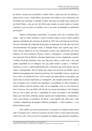 Machado Assis linha, Rio de Janeiro.
v. 4, n. 8, p. 10-31, dezembro 2011
http://machadodeassis.net/revista/numero08/rev_num08_artigo02.pdf
Fundação Casa de Rui Barbosa – R. São Clemente, 134, Botafogo – 22260-000 – Rio de Janeiro, RJ, Brasil.
26
de Janeiro, encontra um conterrâneo, Leandro Soares, caipira que tem três paixões, a
política local, a caça, e Isabel Matos, que, porém, não retribui os seus sentimentos; não
há prêmios por adivinhar o resultado: Camilo volta para sua cidade natal, apaixona-se
por Isabel Matos, e ela, por ele; são felizes para sempre, ou assim supõe-se; Leandro
contenta-se com seu prato de lentilhas, isto é, um posto de deputado no parlamento
provinciano.
Embora extremamente interessante, "A parasita azul" não é nenhuma obra-
mestra – quer ser idílio romântico e sátira ao mesmo tempo (e nesse sentido combina
algumas contradições dos romances da década de 1870, mas está longe de resolvê-las).
Seu tom, sobretudo, dá a impressão de que quer ser engraçado, mas não sabe como sê-lo
convincentemente. De qualquer modo, o triângulo básico está exposto aqui, com a
maior clareza. Baseia-se em três personagens centrais, que reaparecerão, sob vários
disfarces, em cinco romances. Primeiro, temos o "estrangeiro", o homem (brasileiro)
que viajou para fora do Brasil e volta para impressionar os seus compatriotas; segundo,
a mulher fascinante, brasileira, claro, que olha para ambos os lados (isto é, tem uma
grande capacidade de ser ambígua), mas que acaba traindo o caipira, o "autêntico"
brasileiro; terceiro, o caipira propriamente dito, o brasileiro que existe, parece, para ser
traído e menosprezado. Não há espaço para seguir este percurso em detalhe, mas se
olharmos para qualquer dos romances posteriores, da "maturidade" (com as exceções de
Casa velha e, já referida, de Esaú e Jacó) veremos que todos aderem a este padrão, com
ajustes mais ou menos importantes (o "estrangeiro", por exemplo, pode não ter viajado,
mas ter ligações com o comércio de exportação, e ter ambições de viajar à Europa). A
traição também muda de natureza; pode até ser imaginada, como no caso famoso de
Dom Casmurro, mas seus efeitos não são por isso menos devastadores. Este triângulo,
diria eu, tem o poder que tem, a capacidade de variar sem perder a sua identidade
básica, por uma razão sobretudo: porque encarna uma verdade básica e onipresente, o
status semi-colonial, ou periférico, do Brasil, o que significa que olhar para o país
"sozinho", independente de qualquer influência estrangeira – o ideal romântico – é, em
última instância, irreal.
Este modelo me ocorreu pela primeira vez quando vi as ligações muito óbvias
entre "A parasita azul" e Memórias póstumas de Brás Cubas: as duas obras (um pouco
como Casa velha e Dom Casmurro) coincidem em detalhes aparentemente secundários.
 