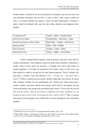 Machado Assis linha, Rio de Janeiro.
v. 4, n. 8, p. 10-31, dezembro 2011
http://machadodeassis.net/revista/numero08/rev_num08_artigo02.pdf
Fundação Casa de Rui Barbosa – R. São Clemente, 134, Botafogo – 22260-000 – Rio de Janeiro, RJ, Brasil.
27
Contam ambos a história de um jovem educado no estrangeiro, que tem um caso com
uma prostituta estrangeira (um em Paris, o outro no Rio), volta e pega a mulher de
outro. As variações também são muitas, é claro; são muito importantes, e mostram o
poder versátil do triângulo. Mas aqui vão eles, todos, dispostos num diagrama ultra-
simples:
"A parasita azul" Camilo – Isabel – Leandro Soares
Iaiá Garcia (2a
parte) Procópio Dias – Iaiá Garcia – Jorge
Memórias póstumas de Brás Cubas Brás Cubas – Virgília – Lobo Neves
Quincas Borba Palha – Sofia – Rubião
Dom Casmurro Escobar – Capitu – Bento
Memorial de Aires Tristão – Fidélia – Aires/Osório
A maior vantagem deste esquema, como já insinuei, é que põe o foco sobre os
enredos machadianos. Uma tendência curiosa de muita crítica moderna é subestimar o
enredo, como se fosse quase um acessório: o exemplo mais óbvio, pelo menos no
mundo anglófono, é o livrinho do romancista E.M. Forster, Aspects of the Novel, que
todo mundo lia, ainda lê, em que ele diz estas famosas palavras, "Sim, é verdade, sim,
que pena, o romance conta uma história" ("Yes – oh dear yes – the novel tells a
story").19
Prefiro as palavras de um mestre, bastante tradicional, mas mestre, do século
XIX, Anthony Trollope. Na sua autobiografia, diz: "Desde cedo, tinha certeza que o
escritor, quando senta para começar um romance, devia fazê-lo, não porque tem que
contar uma história, mas porque tem uma história para contar" ("I have from the first felt
sure that the writer, when he sits down to commence his novel, should do so, not
because he has to tell a story, but because he has a story to tell").20
Não é a mesma
coisa que ter uma mensagem, mas a história deve ter uma importância, uma ressonância
qualquer.
19
FORSTER, E.M. Aspects of the Novel. Harmondsworth: Penguin, 1979. p. 40.
20
TROLLOPE, Anthony. Autobiography [1883]. Cap. XII. Citado no livro muito útil de Miriam Allott,
Novelists on the Novel (Londres: Routledge and Kegan Paul, 1965), à p. 241.
 